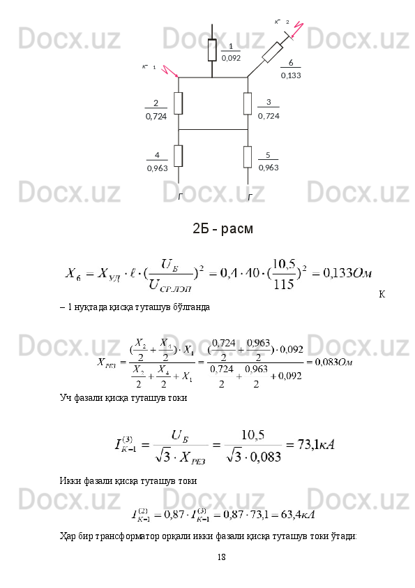 2Б - расм
  К
– 1 нуқтада қисқа туташув бўлганда 
 
Уч фазали қисқа туташув токи 
 
Икки фазали қисқа туташув токи 
 
 
Ҳар бир трансформатор орқали икки фазали қисқа туташув токи ўтади: 
  18  1
K 2
K
0 9 2,0 1
7 2 4,0 2
7 2 4,0 3
9 6 3,0 4
9 6 3,0 5 1 3 3,0 6
ГГ
  