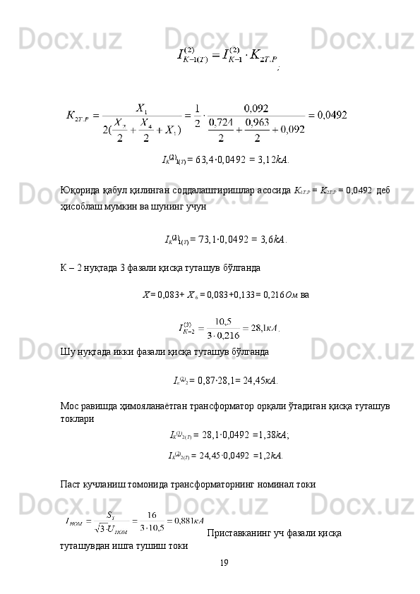  
;  
 
 
I
K (2
)
1( T )  =  63,4 · 0,0492  =  3,12 kA . 
 
Юқорида қабул қилинган соддалаштиришлар асосида   К
1 Т . Р   =   K
2 T . P   =   0,0492   деб
ҳисоблаш мумкин ва шунинг учун 
 
I
K (3
)
1( T )  =  73,1 · 0,0492  =  3,6 kA . 
 
К – 2 нуқтада 3 фазали қисқа туташув бўлганда 
 
Х
  =  0,083 +  Х 
6  =  0,083 + 0,133 =  0,216 Ом  ва 
 
 
Шу нуқтада икки фазали қисқа туташув бўлганда 
 
I
к (2
)
2  =  0,87 · 28,1 =  24,45 кА . 
 
Мос равишда ҳимояланаётган трансформатор орқали ўтадиган қисқа туташув
токлари 
I
K (3
)
2( T )  =  28,1 · 0,0492  = 1,38 kA ; 
I
K (2
)
2( T )  =  24,45 · 0,0492  = 1,2 kA . 
 
Паст кучланиш томонида трансформаторнинг номинал токи 
 
 Приставканинг уч фазали қисқа 
туташувдан ишга тушиш токи 
  19   