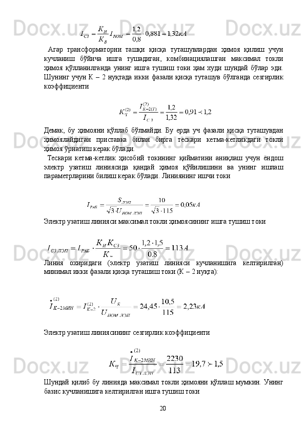  
 
  Агар   трансформаторни   ташқи   қисқа   туташувлардан   ҳимоя   қилиш   учун
кучланиш   бўйича   ишга   тушадиган,   комбинациялашган   максимал   токли
ҳимоя   қўлланилганда   унинг   ишга   тушиш   токи   ҳам   худи   шундай   бўлар   эди.
Шунинг учун К – 2 нуқтада икки фазали қисқа туташув бўлганда сезгирлик
коэффициенти 
 
 
Демак,   бу   ҳимояни   қўллаб   бўлмайди.   Бу   ерда   уч   фазали   қисқа   туташувдан
ҳимоялайдиган   приставка   билан   бирга   тескари   кетма-кетликдаги   токли
ҳимоя ўрнатиш керак бўлади. 
  Тескари   кетма-кетлик   ҳисобий   токининг   қийматини   аниқлаш   учун   ёндош
электр   узатиш   линиясида   қандай   ҳимоя   қўйилишини   ва   унинг   ишлаш
параметрларини билиш керак бўлади. Линиянинг ишчи токи 
 
 
Электр узатиш линияси максимал токли ҳимоясининг ишга тушиш токи 
 
 
Линия   охиридаги   (электр   узатиш   линияси   кучланишига   келтирилган)
минимал икки фазали қисқа туташиш токи (К – 2 нуқта): 
 
 
Электр узатиш линиясининг сезгирлик коэффициенти 
 
 
Шундай қилиб бу линияда максимал токли ҳимояни қўллаш мумкин. Унинг
базис кучланишига келтирилган ишга тушиш токи 
 
  20   