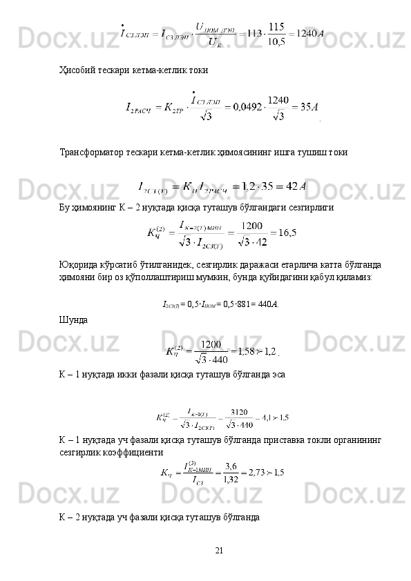  
Ҳисобий тескари кетма-кетлик токи 
 
. 
 
Трансформатор тескари кетма-кетлик ҳимоясининг ишга тушиш токи 
 
 
Бу ҳимоянинг К – 2 нуқтада қисқа туташув бўлгандаги сезгирлиги 
Юқорида кўрсатиб ўтилганидек, сезгирлик даражаси етарлича катта бўлганда
ҳимояни бир оз қўполлаштириш мумкин, бунда қуйидагини қабул қиламиз: 
 
I
2 СЗ ( Т )  =  0,5 · I
НОМ  =  0,5 · 881 =  440 А . 
Шунда 
К – 1 нуқтада икки фазали қисқа туташув бўлганда эса 
 
К – 1 нуқтада уч фазали қисқа туташув бўлганда приставка токли органининг
сезгирлик коэффициенти 
 
К – 2 нуқтада уч фазали қисқа туташув бўлганда 
 
  21   