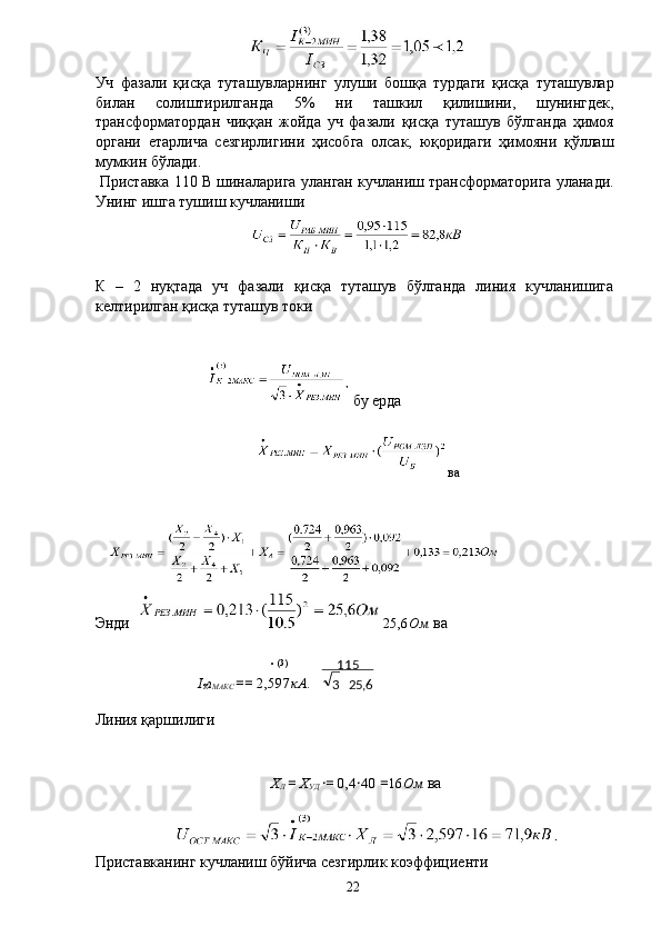 Уч   фазали   қисқа   туташувларнинг   улуши   бошқа   турдаги   қисқа   туташувлар
билан   солиштирилганда   5%   ни   ташкил   қилишини,   шунингдек,
трансформатордан   чиққан   жойда   уч   фазали   қисқа   туташув   бўлганда   ҳимоя
органи   етарлича   сезгирлигини   ҳисобга   олсак,   юқоридаги   ҳимояни   қўллаш
мумкин бўлади. 
 Приставка 110 В шиналарига уланган кучланиш трансформаторига уланади.
Унинг ишга тушиш кучланиши 
К   –   2   нуқтада   уч   фазали   қисқа   туташув   бўлганда   линия   кучланишига
келтирилган қисқа туташув токи 
 
 бу ерда 
ва
Энди  25,6 Ом  ва 
 
• (3)
I
К
2
МАКС  ==  2,597 кА . 
Линия қаршилиги 
 
 
Х
Л  =  Х
УД  · =  0,4 · 40  = 16 Ом  ва 
 
 
Приставканинг кучланиш бўйича сезгирлик коэффициенти 
  22   6,253 115
 