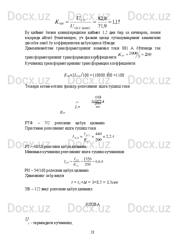  
 
Бу   қиймат   бизни   қониқтирадиган   қиймат   1,2   дан   бир   оз   кичикроқ,   лекин
юқорида   айтиб   ўтилганидек,   уч   фазали   қисқа   туташувларнинг   камлигини
ҳиcобга олиб бу кэффициентни қабул қилса бўлади. 
Ҳимояланаётган   трансформаторнинг   номинал   токи   881   А   бўлганда   ток
трансформаторининг трансформация коэффициенти 
Кучланиш трансформаторининг трансформация коэффициенти 
 
К
ТН  = U
НОМ  100  = 110000 100  = 1100  
 
Тескари кетма-кетлик фильтр-релесининг ишга тушиш токи 
 
СР I 2   СЗ    2,2 А  
I
2  = ==
К
ТТ
 
РТФ   –   7/2   релесини   қабул   қиламиз.
Приставка релесининг ишга тушиш токи 
РТ – 40/10 релесини қабул қиламиз. 
Минимал кучланиш релесининг ишга тушиш кучланиши 
РН – 54/160 релесини қабул қиламиз. 
Ҳимоянинг сабр вақти 
t  =  t
Л  + Δ t  =  3 + 0,5  =  3,5 сек
ЭВ – 122 вақт релесини қабул қиламиз. 
 
 
ИЛОВА 
 
U
C  - тармоқдаги кучланиш; 
  23   