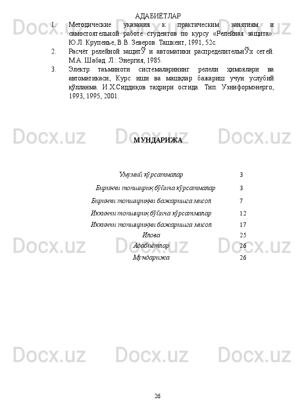АДАБИЁТЛАР 
1. Методические   указания   к   практическим   занятиям   и
самостоятельной   работе   студентов   по   курсу   «Релейная   защита».
Ю.Л. Крупенье, В.В. Зеверов. Ташкент, 1991, 52с. 
2. Расчёт   релейной   защитЎ   и   автоматики   распределительнЎх   сетей.
М.А. Шабад. Л.: Энергия, 1985. 
3. Электр   таъминоти   системаларининг   релели   ҳимоялари   ва
автоматикаси,   Курс   иши   ва   машқлар   бажариш   учун   услубий
қўлланма.   И.Х.Сиддиқов   таҳрири   остида.   Тип.   Узинформэнерго,
1993, 1995, 2001. 
 
 
 
 
МУНДАРИЖА  
 
 
 
  Умумий кўрсатмалар  3 
  Биринчи топшириқ бўйича кўрсатмалар  3 
  Биринчи топшириқни бажаришга мисол  7 
  Иккинчи топшириқ бўйича кўрсатмалар  12 
  Иккинчи топшириқни бажаришга мисол   17 
  Илова  25 
  Адабиётлар   26 
Мундарижа   26 
  26   