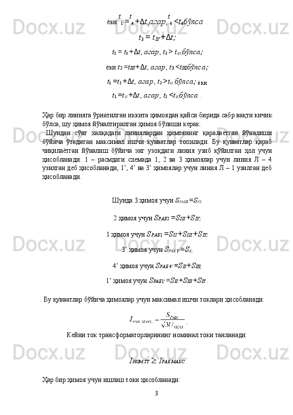 ёки  t
1 '  = t
4  + Δ t , агар , t
4 '  < t
4 бўлса  . 
t
3  =  t
IY  + Δ t;  
t
2  =  t
3  + Δ t ,  агар ,  t
3  >  t
III, бўлса;  
ёки  t 2  = t III  + Δ t ,  агар ,  t 3  < t III, бўлса;  
t
1  = t
2  + Δ t ,  агар ,  t
2  > t
II,  бўлса;  
ёки 
t
1  = t
II  + Δ t ,  агар ,  t
2  < t
II, бўлса  . 
 
Ҳар бир линияга ўрнатилган иккита ҳимоядан қайси бирида сабр вақти кичик
бўлса, шу ҳимоя йўналтирилган ҳимоя бўлиши керак. 
  Шундан   сўнг   халқадаги   линиялардан   ҳимоянинг   қаралаётган   йўналиши
бўйича   ўтадиган   максимал   ишчи   қувватлар   топилади.   Бу   қувватлар   қараб
чиқилаётган   йўналиш   бўйича   энг   узоқдаги   линия   узиб   қўйилган   ҳол   учун
ҳисобланади.   1   –   расмдаги   схемада   1,   2   ва   3   ҳимоялар   учун   линия   Л   –   4
узилган деб ҳисобланади, 1’, 4’ ва 3’ ҳимоялар учун линия Л – 1 узилган деб
ҳисобланади. 
 
Шунда 3 ҳимоя учун  S
РАБ 3  = S
IY;  
2 ҳимоя учун  S РАБ 2  = S III  + S IY;  
1 ҳимоя учун  S РАБ 1  = S II  + S III  + S IY;  
3’ ҳимоя учун  S
РАБ  3'  = S
II;  
4’ ҳимоя учун  S РАБ  4'  = S II  + S III;  
1’ ҳимоя учун  S РАБ 1'  = S II  + S III  + S IY  . 
 
 Бу қувватлар бўйича ҳимоялар учун максимал ишчи токлари ҳисобланади: 
 
Кейин ток трансформаторларининг номинал токи танланади: 
 
I НОМ . ТТ   ≥ I РАБ . МАКС .  
 
Ҳар бир ҳимоя учун ишлаш токи ҳисобланади: 
  3   