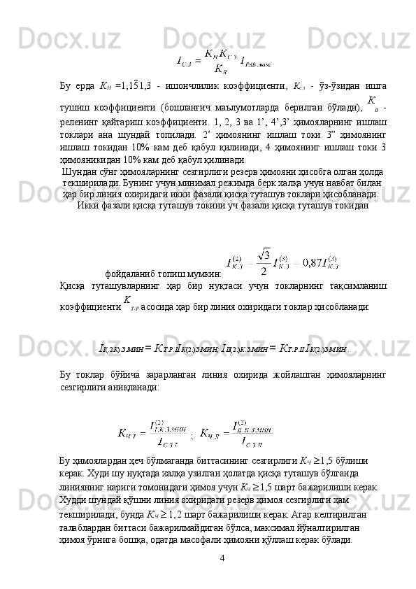  
Бу   ерда   К
Н   = 1,15 1,3   -   ишончлилик   коэффициенти,   К
С . З   -   ўз-ўзидан   ишга
тушиш   коэффициенти   (бошланғич   маълумотларда   берилган   бўлади),   К
В   -
реленинг   қайтариш   коэффициенти.   1,   2,   3   ва   1’,   4’,3’   ҳимояларнинг   ишлаш
токлари   ана   шундай   топилади.   2’   ҳимоянинг   ишлаш   токи   3”   ҳимоянинг
ишлаш   токидан   10%   кам   деб   қабул   қилинади,   4   ҳимоянинг   ишлаш   токи   3
ҳимояникидан 10% кам деб қабул қилинади. 
Шундан сўнг ҳимояларнинг сезгирлиги резерв ҳимояни ҳисобга олган ҳолда 
текширилади. Бунинг учун минимал режимда берк халқа учун навбат билан 
ҳар бир линия охиридаги икки фазали қисқа туташув токлари ҳисобланади. 
Икки фазали қисқа туташув токини уч фазали қисқа туташув токидан 
фойдаланиб топиш мумкин: 
Қисқа   туташувларнинг   ҳар   бир   нуқтаси   учун   токларнинг   тақсимланиш
коэффициенти  K
Т .
Р  асосида ҳар бир линия охиридаги токлар ҳисобланади: 
 
I I (.2 К ). З . МИН  =  К Т . Р . I I К (2.) З . МИН;   I II (2.) К . З . МИН  =  К Т . Р . II  I К (2.) З . МИН  . 
 
Бу   токлар   бўйича   зарарланган   линия   охирида   жойлашган   ҳимояларнинг
сезгирлиги аниқланади: 
 
Бу ҳимоялардан ҳеч бўлмаганда биттасининг сезгирлиги  К
Ч  ≥ 1,5  бўлиши 
керак. Худи шу нуқтада халқа узилган ҳолатда қисқа туташув бўлганда 
линиянинг нариги томонидаги ҳимоя учун  К
Ч  ≥ 1,5 шарт бажарилиши керак. 
Худди шундай қўшни линия охиридаги резерв ҳимоя сезгирлиги ҳам 
текширилади, бунда  К
Ч  ≥ 1,2  шарт бажарилиши керак. Агар келтирилган 
талаблардан биттаси бажарилмайдиган бўлса, максимал йўналтирилган 
ҳимоя ўрнига бошқа, одатда масофали ҳимояни қўллаш керак бўлади. 
  4   