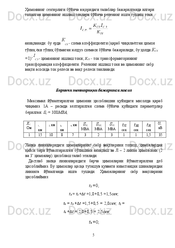 Ҳимоянинг сезгирлиги бўйича юқоридаги талаблар бажарилганда илгари 
топилган ҳимоянинг ишлаш токлари бўйича реленинг ишга тушиш токи 
аниқланади: бу ерда  К
СХ  - схема коэффициенти (қараб чиқилаётган ҳимоя 
тўлиқ ёки тўлиқ бўлмаган юлдуз схемаси бўйича бажарилади, бу ҳолда  К
СХ 
= 1 ) ;  I
С . З  - ҳимоянинг ишлаш токи;  К
ТТ  - ток трансформаторининг 
трансформация коэффициенти. Реленинг ишлаш токи ва ҳимоянинг сабр 
вақти асосида ток релеси ва вақт релеси танланади. 
 
 
 
Биринчи топшириқни бажаришга мисол 
 
  Максимал   йўналтирилган   ҳимояни   ҳисоблашни   қуйидаги   мисолда   қараб
чиқамиз.   1А   –   расмда   келтирилган   схема   бўйича   қуйидаги   параметрлар
берилган:  S
C  =  300 MBA,  
 
X
C,  
Ом  
1,  
км  
2,  км 
3 , 
км  
4,  км S
II,  
МВА  S
III,  
МВА  S
IY,  
МВА  t II,  
сек  t
III,  
сек  t
IY,  
сек  U
C,  
кВ 
1  15  10  8  7  3  2  3  1  1  1,5  35 
 
Халқа   линияларидаги   ҳимояларнинг   сабр   вақтларини   топиш,   ҳимоялардан
қайси бири йўналтирилган бўлишини аниқлаш ва Л – 2 линия ҳимоясини (2
ва 3’ ҳимоялар) ҳисоблаш талаб этилади. 
  Дастлаб   халқа   линияларидаги   барча   ҳимояларни   йўналтирилган   деб
ҳисоблаймиз. Бу ҳимоялар қисқа туташув қуввати нимстанция шиналаридан
линияга   йўналганда   ишга   тушади.   Ҳимояларнинг   сабр   вақтларини
ҳисоблаймиз: 
t
2 '  = 0 ; 
t
3 '  =  t
2  + Δ t  = 1,0 + 0,5  = 1,5 сек;  
t
4 '   =  t
3 '   + Δ t  = 1,5 + 0,5  =  2,0 сек;   t
1 '   =
t
4 '  + Δ t  =  2,0 + 0,5  =  2,5 сек;  
t
4  = 0 ; 
  5   