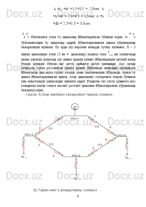 t
3   = t
IY   + Δ t   = 1,5 + 0,5   =   2,0 сек;   t
2
= t
3   + Δ t   =   2,0 + 0,5   =   2,5 сек;   t
1   = t
2
+ Δ t  =  2,5 + 0,5  =  3,0 сек  . 
  t
4   t
1 '   бўлганлиги   учун   бу   ҳимоялар   йўналтирилган   бўлиши   керак.   t 3   =  
t
4 '
бўлганлигидан   бу   ҳимоялар   оддий,   йўналтирилмаган   ҳимоя   кўринишида
бажарилиши   мумкин.   Бу   ерда   шу   нарсани   назарда   тутиш   лозимки,   Л   –   3
линия   ҳимоялари   учун   (3   ва   4’   ҳимоялар)   ишлаш   токи   I
РАБ   ни   танлаганда
халқа узилган ҳолатида  шу линия орқали қувват йўналишидан қатъий назар
ўтиши   мумкин   бўлган   энг   катта   қаймати   қабул   қилинади.   Акс   ҳолда
кичикроқ   токка   ростланган   ҳимоя   қувват   йўналиши   линиядан   шиналарга
йўналганда  ҳам  ишга  тушиб кетади, яъни  танловчанлик  йўқолади,  чунки бу
ҳимоя   йўналтирилмаган   ҳимоя.   Агар   ҳимоянинг   сезгирлиги   етарли   бўлмаса
уни   нимстанция   шинасидан   линияга   қараб   ўтадиган   энг   катта   қувватга   мос
келадиган   ишчи   токига   мослаб   ростлаб   ҳимояни   йўналтирилган   кўринишда
бажариш керак. 
1-расм. А) Бир манбали халқасимон тармоқ схемаси
Б) Тармо нинг қ  алмаштириш схемаси
  6  С
Н /
ст-1
3Н /
ст- Н 4/
ст-2Н /
ст- 1
4
32 1
’
4 ’
3 ’’2
Л-1 Л-4
Л-3Л-2
S,t
II II
S,t
II III I S,t
I IY Y 