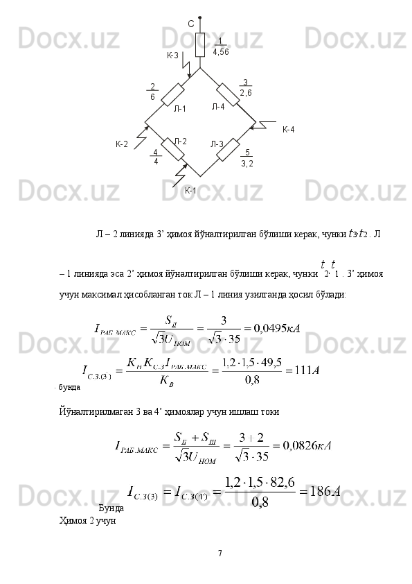  
 
  Л – 2 линияда 3’ ҳимоя йўналтирилган бўлиши керак, чунки  t 3 '  t 2  . Л 
– 1 линияда эса 2’ ҳимоя йўналтирилган бўлиши керак, чунки  t
2 '  t
1  . 3’ ҳимоя
учун максимал ҳисобланган ток Л – 1 линия узилганда ҳосил бўлади: 
 
. 
бунда 
Йўналтирилмаган 3 ва 4’ ҳимоялар учун ишлаш токи 
 
Бунда    
Ҳимоя 2 учун
  7  С
К-3
К-4
К-1К-2 Л-1
Л-3 Л-4
Л-2 1
2 3
4 54 56,
2 , 6
3 2,46
  