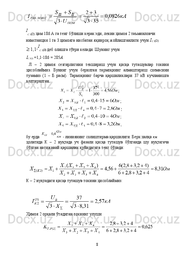  
I
С .
З (2)  ҳам 186 А га тенг бўлиши керак эди, лекин ҳимоя 2 таъминловчи 
нимстанция 1 га 3 ҳимояга нисбатан яқинроқ жойлашганлиги учун  I
С .
З (2) 
≥ 1,1 · I
С .
З (3)  деб олишга тўғри келади. Шунинг учун 
I
С . З (2)  = 1,1 · 186  =  205 А . 
  Л   –   2   ҳимоя   сезгирлигини   текшириш   учун   қисқа   туташувлар   токини
ҳисоблаймиз.   Бунинг   учун   берилган   тармоқнинг   алмаштириш   схемасини
тузамиз   (1   –   Б   расм).   Тармоқнинг   барча   қаршиликлари   37   кВ   кучланишга
келтирилган. 
бу ерда  - линиянинг солиштирма қаршилиги. Берк халқа  км
ҳолатида   К   –   2   нуқтада   уч   фазали   қисқа   туташув   бўлганда   шу   нуқтагача
бўлган натижавий қаршилик қуйидагига тенг бўлади: 
 
К – 2 нуқтадаги қисқа туташув токини ҳисоблаймиз: 
 
 
Ҳимоя 2 орқали ўтадиган токнинг улуши 
 
  8   