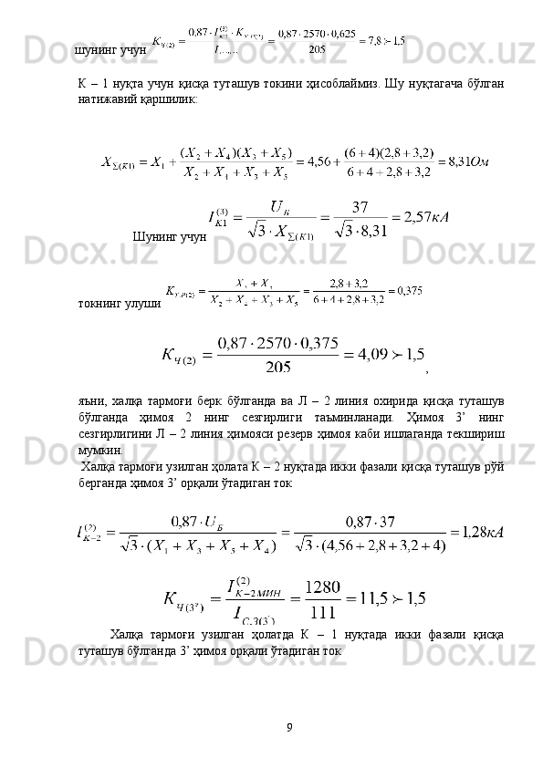 шунинг учун 
 
К  –  1  нуқта  учун   қисқа  туташув  токини  ҳисоблаймиз.  Шу   нуқтагача  бўлган
натижавий қаршилик: 
 
 
Шунинг учун
 
токнинг улуши 
 
, 
 
яъни,   халқа   тармоғи   берк   бўлганда   ва   Л   –   2   линия   охирида   қисқа   туташув
бўлганда   ҳимоя   2   нинг   сезгирлиги   таъминланади.   Ҳимоя   3’   нинг
сезгирлигини Л – 2 линия ҳимояси резерв ҳимоя каби ишлаганда текшириш
мумкин. 
 Халқа тармоғи узилган ҳолата К – 2 нуқтада икки фазали қисқа туташув рўй
берганда ҳимоя 3’ орқали ўтадиган ток 
 
  Халқа   тармоғи   узилган   ҳолатда   К   –   1   нуқтада   икки   фазали   қисқа
туташув бўлганда 3’ ҳимоя орқали ўтадиган ток 
 
  9   