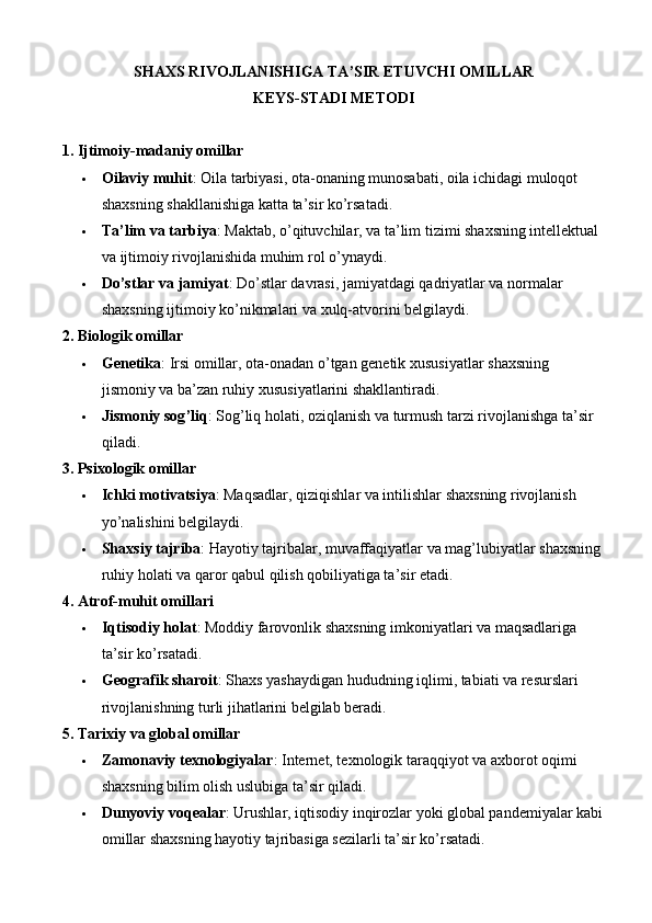 SHAXS RIVOJLANISHIGA TA’SIR ETUVCHI OMILLAR
KEYS-STADI METODI
1.  Ijtimoiy-madaniy omillar
 Oilaviy muhit : Oila tarbiyasi, ota-onaning munosabati, oila ichidagi muloqot 
shaxsning shakllanishiga katta ta’sir ko’rsatadi.
 Ta’lim va tarbiya : Maktab, o’qituvchilar, va ta’lim tizimi shaxsning intellektual 
va ijtimoiy rivojlanishida muhim rol o’ynaydi.
 Do’stlar va jamiyat : Do’stlar davrasi, jamiyatdagi qadriyatlar va normalar 
shaxsning ijtimoiy ko’nikmalari va xulq-atvorini belgilaydi.
2.  Biologik omillar
 Genetika :  Irsi   omillar ,  ota - onadan   o ’ tgan   genetik   xususiyatlar   shaxsning  
jismoniy   va   ba ’ zan   ruhiy   xususiyatlarini   shakllantiradi .
 Jismoniy   sog ’ liq :  Sog ’ liq   holati ,  oziqlanish   va   turmush   tarzi   rivojlanishga   ta ’ sir  
qiladi .
3.  Psixologik omillar
 Ichki motivatsiya : Maqsadlar, qiziqishlar va intilishlar shaxsning rivojlanish 
yo’nalishini belgilaydi.
 Shaxsiy tajriba : Hayotiy tajribalar, muvaffaqiyatlar va mag’lubiyatlar shaxsning 
ruhiy holati va qaror qabul qilish qobiliyatiga ta’sir etadi.
4.  Atrof-muhit omillari
 Iqtisodiy holat : Moddiy farovonlik shaxsning imkoniyatlari va maqsadlariga 
ta’sir ko’rsatadi.
 Geografik sharoit : Shaxs yashaydigan hududning iqlimi, tabiati va resurslari 
rivojlanishning turli jihatlarini belgilab beradi.
5.  Tarixiy va global omillar
 Zamonaviy texnologiyalar : Internet, texnologik taraqqiyot va axborot oqimi 
shaxsning bilim olish uslubiga ta’sir qiladi.
 Dunyoviy voqealar : Urushlar, iqtisodiy inqirozlar yoki global pandemiyalar kabi
omillar shaxsning hayotiy tajribasiga sezilarli ta’sir ko’rsatadi. 