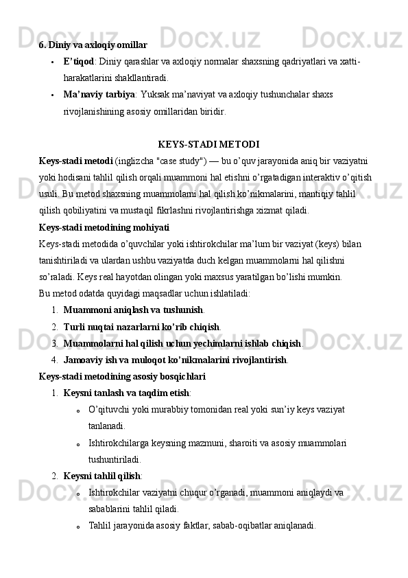 6.  Diniy va axloqiy omillar
 E’tiqod : Diniy qarashlar va axloqiy normalar shaxsning qadriyatlari va xatti-
harakatlarini shakllantiradi.
 Ma ’ naviy   tarbiya :  Yuksak   ma ’ naviyat   va   axloqiy   tushunchalar   shaxs  
rivojlanishining   asosiy   omillaridan   biridir .
KEYS - STADI   METODI
Keys - stadi   metodi  ( inglizcha  " case   study ") —  bu   o ’ quv   jarayonida   aniq   bir   vaziyatni  
yoki   hodisani   tahlil   qilish   orqali   muammoni   hal   etishni   o ’ rgatadigan   interaktiv   o ’ qitish  
usuli .  Bu   metod   shaxsning   muammolarni   hal   qilish   ko ’ nikmalarini ,  mantiqiy   tahlil  
qilish   qobiliyatini   va   mustaqil   fikrlashni   rivojlantirishga   xizmat   qiladi .
Keys-stadi metodining mohiyati
Keys-stadi metodida o’quvchilar yoki ishtirokchilar ma’lum bir vaziyat (keys) bilan 
tanishtiriladi va ulardan ushbu vaziyatda duch kelgan muammolarni hal qilishni 
so’raladi. Keys real hayotdan olingan yoki maxsus yaratilgan bo’lishi mumkin.
Bu metod odatda quyidagi maqsadlar uchun ishlatiladi:
1. Muammoni aniqlash va tushunish .
2. Turli   nuqtai   nazarlarni   ko ’ rib   chiqish .
3. Muammolarni hal qilish uchun yechimlarni ishlab chiqish .
4. Jamoaviy ish va muloqot ko’nikmalarini rivojlantirish .
Keys-stadi metodining asosiy bosqichlari
1. Keysni tanlash va taqdim etish :
o O’qituvchi yoki murabbiy tomonidan real yoki sun’iy keys vaziyat 
tanlanadi.
o Ishtirokchilarga keysning mazmuni, sharoiti va asosiy muammolari 
tushuntiriladi.
2. Keysni tahlil qilish :
o Ishtirokchilar vaziyatni chuqur o’rganadi, muammoni aniqlaydi va 
sabablarini tahlil qiladi.
o Tahlil jarayonida asosiy faktlar, sabab-oqibatlar aniqlanadi. 