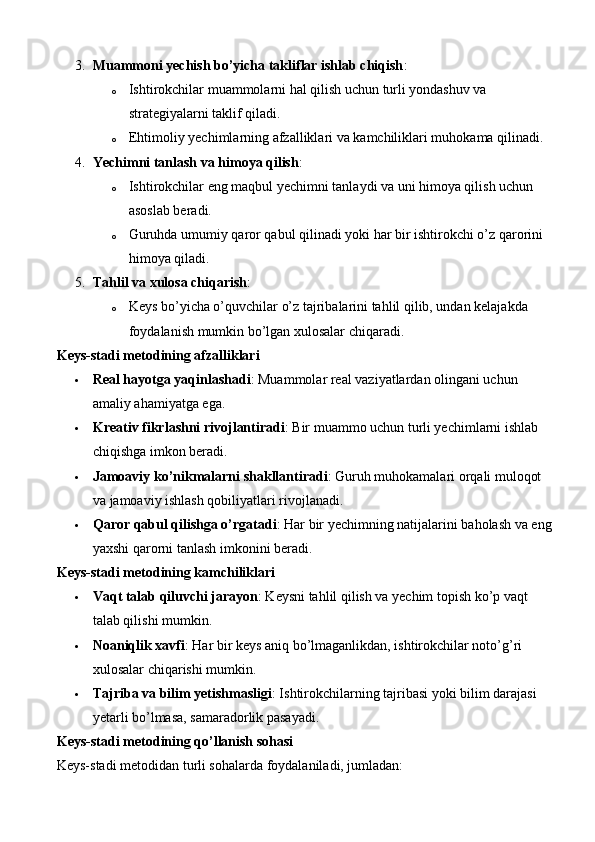 3. Muammoni yechish bo’yicha takliflar ishlab chiqish :
o Ishtirokchilar muammolarni hal qilish uchun turli yondashuv va 
strategiyalarni taklif qiladi.
o Ehtimoliy yechimlarning afzalliklari va kamchiliklari muhokama qilinadi.
4. Yechimni tanlash va himoya qilish :
o Ishtirokchilar eng maqbul yechimni tanlaydi va uni himoya qilish uchun 
asoslab beradi.
o Guruhda umumiy qaror qabul qilinadi yoki har bir ishtirokchi o’z qarorini 
himoya qiladi.
5. Tahlil va xulosa chiqarish :
o Keys bo’yicha o’quvchilar o’z tajribalarini tahlil qilib, undan kelajakda 
foydalanish mumkin bo’lgan xulosalar chiqaradi.
Keys-stadi metodining afzalliklari
 Real hayotga yaqinlashadi : Muammolar real vaziyatlardan olingani uchun 
amaliy ahamiyatga ega.
 Kreativ fikrlashni rivojlantiradi : Bir muammo uchun turli yechimlarni ishlab 
chiqishga imkon beradi.
 Jamoaviy ko’nikmalarni shakllantiradi : Guruh muhokamalari orqali muloqot 
va jamoaviy ishlash qobiliyatlari rivojlanadi.
 Qaror qabul qilishga o’rgatadi : Har bir yechimning natijalarini baholash va eng
yaxshi qarorni tanlash imkonini beradi.
Keys-stadi metodining kamchiliklari
 Vaqt talab qiluvchi jarayon : Keysni tahlil qilish va yechim topish ko’p vaqt 
talab qilishi mumkin.
 Noaniqlik xavfi : Har bir keys aniq bo’lmaganlikdan, ishtirokchilar noto’g’ri 
xulosalar chiqarishi mumkin.
 Tajriba va bilim yetishmasligi : Ishtirokchilarning tajribasi yoki bilim darajasi 
yetarli bo’lmasa, samaradorlik pasayadi.
Keys-stadi metodining qo’llanish sohasi
Keys-stadi metodidan turli sohalarda foydalaniladi, jumladan: 