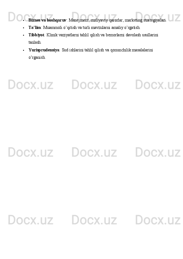  Biznes va boshqaruv : Menejment, moliyaviy qarorlar, marketing strategiyalari.
 Ta’lim : Muammoli o’qitish va turli mavzularni amaliy o’rgatish.
 Tibbiyot : Klinik vaziyatlarni tahlil qilish va bemorlarni davolash usullarini 
tanlash.
 Yurisprudensiya : Sud ishlarini tahlil qilish va qonunchilik masalalarini 
o’rganish. 