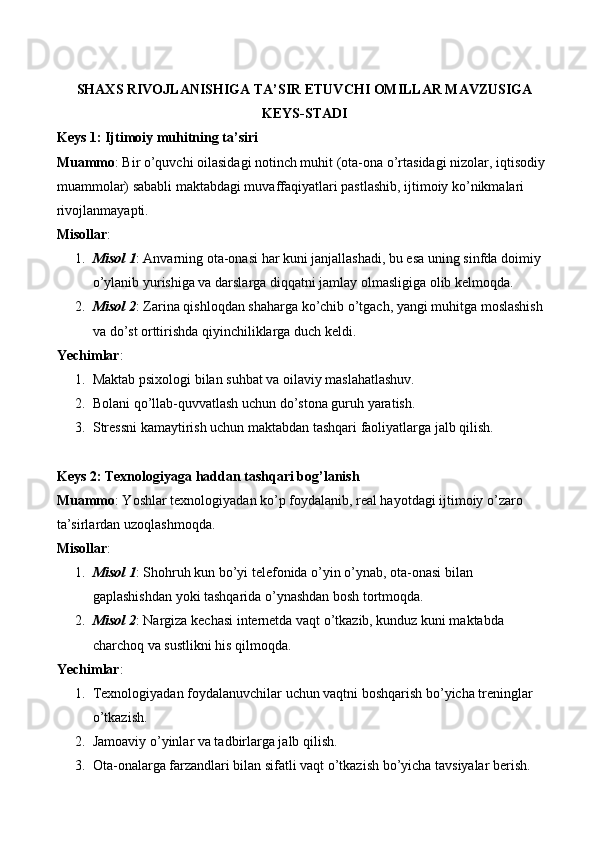 SHAXS RIVOJLANISHIGA TA’SIR ETUVCHI OMILLAR MAVZUSIGA
KEYS-STADI
Keys 1: Ijtimoiy muhitning ta’siri
Muammo : Bir o’quvchi oilasidagi notinch muhit (ota-ona o’rtasidagi nizolar, iqtisodiy 
muammolar) sababli maktabdagi muvaffaqiyatlari pastlashib, ijtimoiy ko’nikmalari 
rivojlanmayapti.
Misollar :
1. Misol 1 : Anvarning ota-onasi har kuni janjallashadi, bu esa uning sinfda doimiy 
o’ylanib yurishiga va darslarga diqqatni jamlay olmasligiga olib kelmoqda.
2. Misol 2 : Zarina qishloqdan shaharga ko’chib o’tgach, yangi muhitga moslashish 
va do’st orttirishda qiyinchiliklarga duch keldi.
Yechimlar :
1. Maktab psixologi bilan suhbat va oilaviy maslahatlashuv.
2. Bolani qo’llab-quvvatlash uchun do’stona guruh yaratish.
3. Stressni kamaytirish uchun maktabdan tashqari faoliyatlarga jalb qilish.
Keys 2: Texnologiyaga haddan tashqari bog’lanish
Muammo : Yoshlar texnologiyadan ko’p foydalanib, real hayotdagi ijtimoiy o’zaro 
ta’sirlardan uzoqlashmoqda.
Misollar :
1. Misol 1 : Shohruh kun bo’yi telefonida o’yin o’ynab, ota-onasi bilan 
gaplashishdan yoki tashqarida o’ynashdan bosh tortmoqda.
2. Misol 2 : Nargiza kechasi internetda vaqt o’tkazib, kunduz kuni maktabda 
charchoq va sustlikni his qilmoqda.
Yechimlar :
1. Texnologiyadan foydalanuvchilar uchun vaqtni boshqarish bo’yicha treninglar 
o’tkazish.
2. Jamoaviy o’yinlar va tadbirlarga jalb qilish.
3. Ota-onalarga farzandlari bilan sifatli vaqt o’tkazish bo’yicha tavsiyalar berish. 