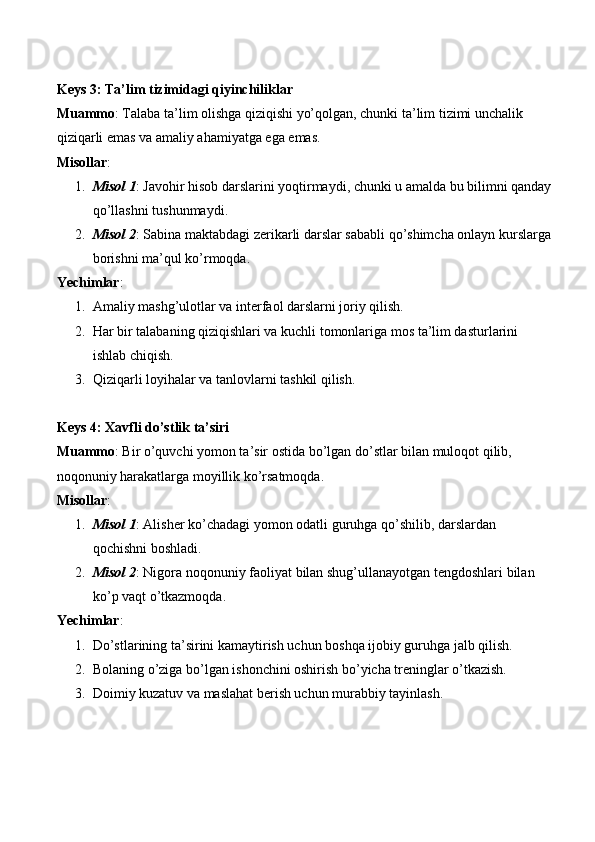 Keys 3: Ta’lim tizimidagi qiyinchiliklar
Muammo : Talaba ta’lim olishga qiziqishi yo’qolgan, chunki ta’lim tizimi unchalik 
qiziqarli emas va amaliy ahamiyatga ega emas.
Misollar :
1. Misol 1 : Javohir hisob darslarini yoqtirmaydi, chunki u amalda bu bilimni qanday
qo’llashni tushunmaydi.
2. Misol 2 : Sabina maktabdagi zerikarli darslar sababli qo’shimcha onlayn kurslarga
borishni ma’qul ko’rmoqda.
Yechimlar :
1. Amaliy mashg’ulotlar va interfaol darslarni joriy qilish.
2. Har bir talabaning qiziqishlari va kuchli tomonlariga mos ta’lim dasturlarini 
ishlab chiqish.
3. Qiziqarli loyihalar va tanlovlarni tashkil qilish.
Keys 4: Xavfli do’stlik ta’siri
Muammo : Bir o’quvchi yomon ta’sir ostida bo’lgan do’stlar bilan muloqot qilib, 
noqonuniy harakatlarga moyillik ko’rsatmoqda.
Misollar :
1. Misol  1 :  Alisher   ko ’ chadagi   yomon   odatli   guruhga   qo ’ shilib ,  darslardan  
qochishni   boshladi .
2. Misol  2 :  Nigora   noqonuniy   faoliyat   bilan   shug ’ ullanayotgan   tengdoshlari   bilan  
ko ’ p   vaqt   o ’ tkazmoqda .
Yechimlar :
1. Do’stlarining ta’sirini kamaytirish uchun boshqa ijobiy guruhga jalb qilish.
2. Bolaning o’ziga bo’lgan ishonchini oshirish bo’yicha treninglar o’tkazish.
3. Doimiy kuzatuv va maslahat berish uchun murabbiy tayinlash. 