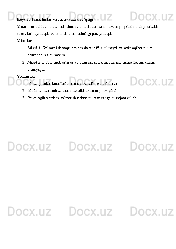 Keys 5: Tanaffuslar va motivatsiya yo’qligi
Muammo : Ishlovchi odamda doimiy tanaffuslar va motivatsiya yetishmasligi sababli 
stress ko’paymoqda va ishlash samaradorligi pasaymoqda.
Misollar :
1. Misol 1 : Gulsara ish vaqti davomida tanaffus qilmaydi va oxir-oqibat ruhiy 
charchoq his qilmoqda.
2. Misol 2 : Bobur motivatsiya yo’qligi sababli o’zining ish maqsadlariga erisha 
olmayapti.
Yechimlar :
1. Ish vaqti bilan tanaffuslarni muvozanatli rejalashtirish.
2. Ishchi uchun motivatsion mukofot tizimini joriy qilish.
3. Psixologik yordam ko’rsatish uchun mutaxassisga murojaat qilish. 