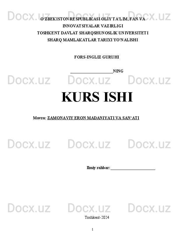 O‘ZBEKISTON RESPUBLIKASI OLIY TA’LIM, FAN VA
INNOVATSIYALAR VAZIRLIGI
TOSHKENT DAVLAT SHARQSHUNOSLIK UNIVERSITETI
SHARQ MAMLAKATLAR TARIXI YO’NALISHI
FORS-INGLIZ GURUHI 
_____________________NING
KURS ISHI
Mavzu:   ZAMONAVIY ERON MADANIYATI VA SAN‘ATI
Ilmiy rahbar:______________________
Toshkent-2024
1 