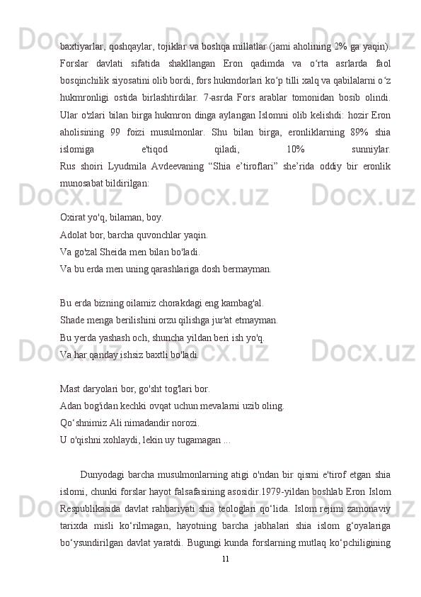 baxtiyarlar, qoshqaylar, tojiklar va boshqa millatlar (jami aholining 2% ga yaqin).
Forslar   davlati   sifatida   shakllangan   Eron   qadimda   va   o rta   asrlarda   faolʻ
bosqinchilik siyosatini olib bordi, fors hukmdorlari ko p tilli xalq va qabilalarni o z	
ʻ ʻ
hukmronligi   ostida   birlashtirdilar.   7-asrda   Fors   arablar   tomonidan   bosib   olindi.
Ular o'zlari bilan birga hukmron dinga aylangan Islomni olib kelishdi: hozir Eron
aholisining   99   foizi   musulmonlar.   Shu   bilan   birga,   eronliklarning   89%   shia
islomiga   e'tiqod   qiladi,   10%   sunniylar.
Rus   shoiri   Lyudmila   Avdeevaning   “Shia   e’tiroflari”   she’rida   oddiy   bir   eronlik
munosabat bildirilgan:
Oxirat yo'q, bilaman, boy.
Adolat bor, barcha quvonchlar yaqin.
Va go'zal Sheida men bilan bo'ladi.
Va bu erda men uning qarashlariga dosh bermayman.
Bu erda bizning oilamiz chorakdagi eng kambag'al.
Shade menga berilishini orzu qilishga jur'at etmayman.
Bu yerda yashash och, shuncha yildan beri ish yo'q.
Va har qanday ishsiz baxtli bo'ladi.
Mast daryolari bor, go'sht tog'lari bor.
Adan bog'idan kechki ovqat uchun mevalarni uzib oling.
Qo‘shnimiz Ali nimadandir norozi.
U o'qishni xohlaydi, lekin uy tugamagan ...
Dunyodagi   barcha   musulmonlarning   atigi   o'ndan   bir   qismi   e'tirof   etgan   shia
islomi, chunki forslar hayot falsafasining asosidir.1979-yildan boshlab Eron Islom
Respublikasida   davlat   rahbariyati   shia   teologlari   qo‘lida.   Islom   rejimi   zamonaviy
tarixda   misli   ko‘rilmagan,   hayotning   barcha   jabhalari   shia   islom   g‘oyalariga
bo‘ysundirilgan davlat yaratdi. Bugungi kunda forslarning mutlaq ko‘pchiligining
11 