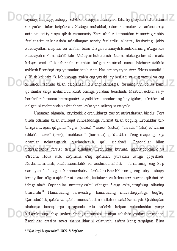 siyosiy, huquqiy, axloqiy, estetik, axloqiy, madaniy va falsafiy g‘oyalari islom dini
me’yorlari   bilan   belgilanadi.Xudoga   muhabbat,   islom   normalari   va   an'analariga
aniq   va   qat'iy   rioya   qilish   zamonaviy   Eron   aholisi   tomonidan   insonning   ijobiy
fazilatlarini   ta'kidlashda   ta'kidlangan   asosiy   fazilatdir.   Albatta,   forsiyning   ijobiy
xususiyatlari   majmui   bu   sifatlar   bilan   chegaralanmaydi.Eronliklarning   o'ziga   xos
xususiyati mehmondo'stlikdir. Muloyim kutib olish - bu mamlakatga birinchi marta
kelgan   chet   ellik   ishonishi   mumkin   bo'lgan   minimal   narsa.   Mehmonsizlikda
ayblash Erondagi eng yomonlaridan biridir. Har qanday uyda sizni "Hosh amadid!"
("Xush kelibsiz!"). Mehmonga stolda eng yaxshi joy beriladi va eng yaxshi va eng
xilma-xil   taomlar   bilan   oziqlanadi.   Bu   eng   kambag'al   forsning   uyi   bo'lsa   ham,
qo'shnilar   unga   mehmonni   kutib   olishga   yordam   berishadi.   Mezbon   uchun   sa’y-
harakatlar  besamar  ketmaganini, ziyofatdan, taomlarning boyligidan, ta’midan lol
qolganini mehmondan eshitishdan ko‘ra yoqimliroq narsa yo‘q.
Umuman   olganda,   xayrixohlik   eronliklarga   xos   xususiyatlardan   biridir.   Fors
tilida   odamlar   bilan   muloqot   suhbatdoshga   hurmat   bilan   bog'liq.   Eronliklar   bir-
biriga murojaat qilganda “og‘a” (ustoz), “saheb” (ustoz), “baradar” (aka) so‘zlarini
ishlatib,   “aziz”   (aziz),   “mohtaram”   (hurmatli)   qo‘shadilar.   Teng   maqomga   ega
odamlar   uchrashganda   quchoqlashib,   qo‘l   siqishadi.   Oqsoqollar   bilan
uchrashganda   forslar   ta'zim   qiladilar.   Eronliklar   hurmat,   minnatdorchilik   va
e'tiborni   ifoda   etib,   ko'pincha   o'ng   qo'llarini   yuraklari   ustiga   qo'yishadi.
Xushmuomalalik,   xushmuomalalik   va   xushmuomalalik   -   forslarning   eng   ko'p
namoyon   bo'ladigan   kommunikativ   fazilatlari.Eronliklarning   eng   oliy   axloqiy
tamoyillari o'lgan ajdodlarni e'zozlash, kattalarni va keksalarni hurmat qilishni o'z
ichiga   oladi.   Oqsoqollar,   umumiy   qabul   qilingan   fikrga   ko'ra,   urug'ning,   oilaning
timsolidir. 8
  Hammaning   farovonligi   hammaning   muvaffaqiyatiga   bog'liq.
Qarindoshlik, qabila va qabila munosabatlari millatni mustahkamlaydi. Qishloqdan
shaharga   boshqalarga   qaraganda   erta   ko‘chib   kelgan   vatandoshlar   yangi
kelganlarning ishga joylashishida, turmushini tartibga solishda yordam bermoqda.
Eronliklar   orasida   sovet   shanbaliklarini   eslatuvchi   an'ana   keng   tarqalgan.   Bitta
8
  “ Qadimgi dunyo tarixi”. 2009. R.Rajabov.  
12 