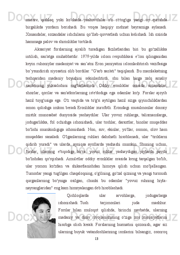 massiv,   qishloq   yoki   ko'chada   yashovchilar   o'z   o'rtog'iga   yangi   uy   qurishda
birgalikda   yordam   berishadi.   Bu   voqea   haqiqiy   mehnat   bayramiga   aylanadi.
Xonandalar, sozandalar ishchilarni qo‘llab-quvvatlash uchun kelishadi. Ish oxirida
hammaga palov va shirinliklar tortiladi.
Aksariyat   forslarning   ajralib   turadigan   fazilatlaridan   biri   bu   go'zallikka
intilish,   san'atga   muhabbatdir.   1979-yilda   islom   respublikasi   e’lon   qilinganidan
keyin ruhoniylar  madaniyat  va san’atni  Eron jamiyatini  islomlashtirish vazifasiga
bo’ysundirish siyosatini olib bordilar. "G'arb san'ati" taqiqlandi. Bu mamlakatning
tashqaridan   madaniy   boyishini   sekinlashtirdi,   shu   bilan   birga   xalq   amaliy
san'atining   yuksalishini   rag'batlantirdi.   Oddiy   eronliklar   orasida   sozandalar,
shoirlar,   qorilar   va   san'atkorlarning   iste'dodiga   ega   odamlar   ko'p.   Forslar   ajoyib
hazil   tuyg'usiga   ega.   O'z   vaqtida   va   to'g'ri   aytilgan   hazil   sizga   qiyinchiliklardan
omon   qolishga   imkon   beradi.Eronliklar   xurofotli.   Erondagi   musulmonlar   doimiy
mistik   munosabat   dunyosida   yashaydilar.   Ular   yovuz   ruhlarga,   talismanslarga,
jodugarlikka,   fol   ochishga   ishonishadi,   ular   toshlar,   daraxtlar,   binolar   muqaddas
bo'lishi   mumkinligiga   ishonishadi.   Non,   suv,   ekinlar,   yo'llar,   osmon,   olov   ham
muqaddas   sanaladi.   O'lganlarning   ruhlari   dahshatli   hisoblanadi,   ular   "tiriklarni
qidirib   yuradi"   va   ularda,   ayniqsa   ayollarda   yashashi   mumkin.   Shuning   uchun,
forslar,   ularning   e'tiqodiga   ko'ra,   yovuz   ruhlar   yashaydigan   joylarda   paydo
bo'lishdan   qo'rqishadi.   Amuletlar   oddiy   eronliklar   orasida   keng   tarqalgan   bo'lib,
ular   yomon   ko'zdan   va   shikastlanishdan   himoya   qilish   uchun   mo'ljallangan.
Tumorlar yangi tug'ilgan chaqaloqning, o'g'ilning, go'zal qizning va yangi turmush
qurganlarning   bo'yniga   osilgan,   chunki   bu   odamlar   "yovuz   ruhning   hiyla-
nayranglaridan" eng kam himoyalangan deb hisoblashadi.
Qishloqlarda   ular   arvohlarga,   jodugarlarga
ishonishadi.   Tush   tarjimonlari   juda   mashhur.
Forslar   bilan   muloqot   qilishda,   birinchi   navbatda,   ularning
madaniy   va   diniy   rivojlanishining   o'ziga   xos   xususiyatlarini
hisobga   olish   kerak.   Forslarning   hurmatini   qozonish,   agar   siz
ularning   buyuk   vatandoshlarining   ismlarini   bilsangiz,   osonroq
13