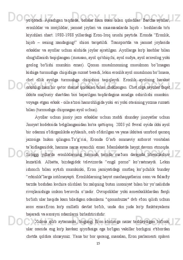 yo'qotadi.   Ajrashgan   taqdirda,   bolalar   ham   otasi   bilan   qoladilar.   Barcha   ayollar,
eronliklar   va   xorijliklar,   jamoat   joylari   va   muassasalarda   hijob   -   boshlarida   to'n
kiyishlari   shart.   1980-1988   yillardagi   Eron-Iroq   urushi   paytida.   Eronda   “Eronlik,
hijob   –   sening   xandaging!”   shiori   tarqatildi.   Transportda   va   jamoat   joylarida
erkaklar   va   ayollar   uchun   alohida   joylar   ajratilgan.   Ayollarga   ko'p   kasblar   bilan
shug'ullanish taqiqlangan (xususan, ayol qo'shiqchi, ayol sudya, ayol arxeolog yoki
geolog   bo'lishi   mumkin   emas).   Qonun   musulmonning   musulmon   bo‘lmagan
kishiga turmushga chiqishiga ruxsat beradi, lekin eronlik ayol musulmon bo‘lmasa,
chet   ellik   ayolga   turmushga   chiqishini   taqiqlaydi.   Eronlik   ayolning   harakat
erkinligi ham bir qator shariat qoidalari bilan cheklangan. Chet elga sayohat faqat
ikkita   majburiy   shartdan   biri   bajarilgan   taqdirdagina   amalga   oshirilishi   mumkin:
voyaga etgan erkak - oila a'zosi hamrohligida yoki eri yoki otasining yozma ruxsati
bilan (turmushga chiqmagan ayol uchun).
Ayollar   uchun   jinoiy   jazo   erkaklar   uchun   xuddi   shunday   jinoyatlar   uchun
Jinoyat kodeksida belgilanganidan ko'ra qattiqroq. 2003 yil fevral oyida ikki ayol
bir odamni o'ldirganlikda ayblanib, osib o'ldirilgan va yana ikkitasi umrbod qamoq
jazosiga   hukm   qilingan.To‘g‘risi,   Eronda   G‘arb   ommaviy   axborot   vositalari
ta’kidlaganidek, hamma narsa ayanchli emas. Mamlakatda hayot davom etmoqda.
So'nggi   yillarda   eronliklarning   turmush   tarzida   ma'lum   darajada   liberallashuv
kuzatildi.   Albatta,   bizdagidek   televizorda   “engil   porno”   ko‘rsatmaydi.   Lekin
ishonch   bilan   aytish   mumkinki,   Eron   jamiyatidagi   mutlaq   ko‘pchilik   bunday
“erkinlik”larga intilmayapti. Eronliklarning hayot mashaqqatlarini oson va falsafiy
tarzda boshdan kechira olishlari bu xalqning butun insoniyat bilan bir yo‘nalishda
rivojlanishiga   imkon   beruvchi   o‘zadir.   Ovrupoliklar   yoki   amerikaliklardan   farqli
bo'lish ular  haqida kam  biladigan odamlarni  "qonunbuzar" deb  e'lon qilish uchun
asos   emas.Eron   ko'p   millatli   davlat   bo'lib,   unda   din   juda   ko'p   funktsiyalarni
bajaradi va asosiysi odamlarni birlashtirishdir.
Xulosa   qilib   aytamanki,   bugungi   Eron   aholisiga   nazar   tashlaydigan   bo'lsak,
ular   orasida   eng   ko'p   kavkaz   qiyofasiga   ega   bo'lgan   vakillar   borligini   e'tibordan
chetda   qoldira   olmaymiz.   Yana   bir   bor   qarang,   masalan,   Eron   parlamenti   spikeri
15 