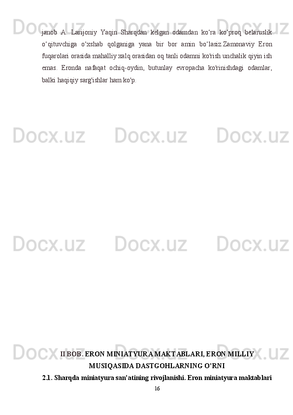 janob   A.   Larijoniy   Yaqin   Sharqdan   kelgan   odamdan   ko‘ra   ko‘proq   belaruslik
o‘qituvchiga   o‘xshab   qolganiga   yana   bir   bor   amin   bo‘lasiz.Zamonaviy   Eron
fuqarolari orasida mahalliy xalq orasidan oq tanli odamni ko'rish unchalik qiyin ish
emas.   Eronda   nafaqat   ochiq-oydin,   butunlay   evropacha   ko'rinishdagi   odamlar,
balki haqiqiy sarg'ishlar ham ko'p.
II BOB.  ERON MINIATYURA MAKTABLARI, ERON MILLIY
MUSIQASIDA DASTGOHLARNING O’RNI
2.1. Sharqda miniatyura san’atining rivojlanishi. Eron miniatyura maktablari
16 