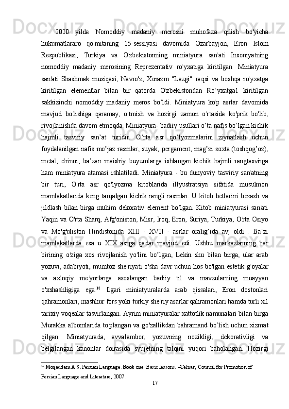 2020   yilda   Nomoddiy   madaniy   merosni   muhofaza   qilish   bo'yicha
hukumatlararo   qo'mitaning   15-sessiyasi   davomida   Ozarbayjon,   Eron   Islom
Respublikasi,   Turkiya   va   O'zbekistonning   miniatyura   san'ati   Insoniyatning
nomoddiy   madaniy   merosining   Reprezentativ   ro'yxatiga   kiritilgan.   Miniatyura
san'ati   Shashmak   musiqasi,   Navro'z,   Xorazm   "Lazgi"   raqsi   va   boshqa   ro'yxatga
kiritilgan   elementlar   bilan   bir   qatorda   O'zbekistondan   Ro’yxatga1   kiritilgan
sakkizinchi   nomoddiy   madaniy   meros   bo’ldi.   Miniatyura   ko'p   asrlar   davomida
mavjud   bo'lishiga   qaramay,   o'tmish   va   hozirgi   zamon   o'rtasida   ko'prik   bo'lib,
rivojlanishda davom etmoqda. Miniatyura- badiiy usullari o’ta nafis bo’lgan kichik
hajmli   tasviriy   san’at   turidir.   O’rta   asr   qo’lyozmalarini   ziynatlash   uchun
foydalanilgan nafis mo’jaz rasmlar, suyak, pergament, mag’zi soxta (toshqog’oz),
metal,   chinni,   ba’zan   maishiy   buyumlarga   ishlangan   kichik   hajmli   rangtasvirga
ham   miniatyura   atamasi   ishlatiladi.   Miniatyura   -   bu   dunyoviy   tasviriy   san'atning
bir   turi,   O'rta   asr   qo'lyozma   kitoblarida   illyustratsiya   sifatida   musulmon
mamlakatlarida   keng   tarqalgan   kichik   rangli   rasmlar.   U   kitob   betlarini   bezash   va
jildlash   bilan   birga   muhim   dekorativ   element   bo’lgan.   Kitob   miniatyurasi   san'ati
Yaqin va O'rta Sharq, Afg'oniston, Misr, Iroq, Eron, Suriya, Turkiya, O'rta Osiyo
va   Mo'g'uliston   Hindistonida   XIII   -   XVII   -   asrlar   oralig’ida   avj   oldi   .   Ba’zi
mamlakatlarda   esa   u   XIX   asrga   qadar   mavjud   edi.   Ushbu   markazlarning   har
birining   o'ziga   xos   rivojlanish   yo'lini   bo’lgan,   Lekin   shu   bilan   birga,   ular   arab
yozuvi, adabiyoti, mumtoz she'riyati o'sha davr uchun hos bo'lgan estetik g'oyalar
va   axloqiy   me'yorlarga   asoslangan   badiiy   til   va   mavzularning   muayyan
o'xshashligiga   ega. 10
  Ilgari   miniatyuralarda   arab   qissalari,   Eron   dostonlari
qahramonlari, mashhur fors yoki turkiy she'riy asarlar qahramonlari hamda turli xil
tarixiy voqealar tasvirlangan. Ayrim miniatyuralar xattotlik namunalari bilan birga
Murakka albomlarida to'plangan va go'zallikdan bahramand bo’lish uchun xizmat
qilgan.   Miniatyurada,   avvalambor,   yozuvning   nozikligi,   dekorativligi   va
belgilangan   kanonlar   doirasida   syujetning   talqini   yuqori   baholangan.   Hozirgi
10
  Moqaddam A.S. Persian Language. Book one: Basic lessons. –Tehran, Council for Promotion of 
Persian Language and Literature, 2007. 
17