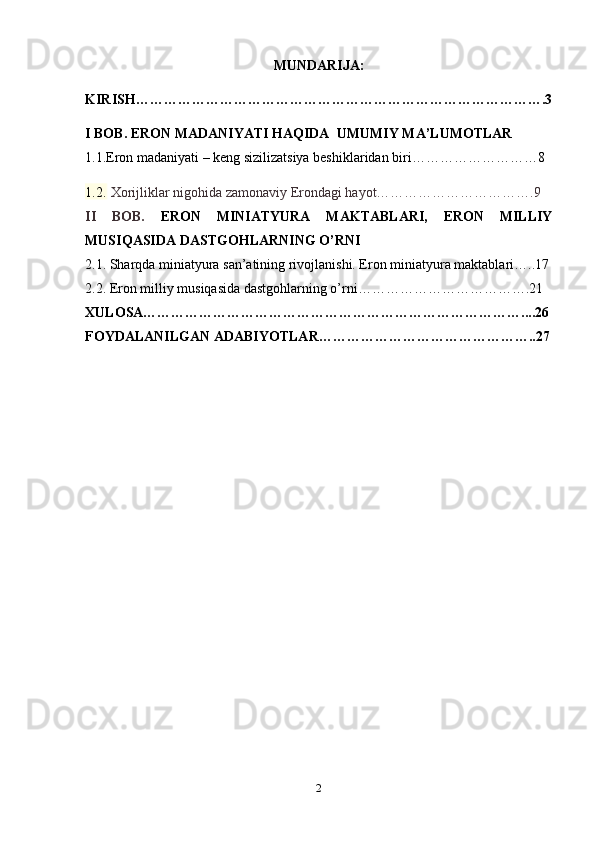 MUNDARIJA:
KIRISH …………………………………………………………………………….3
I BOB.  ERON MADANIYATI HAQIDA  UMUMIY MA’LUMOTLAR
1.1.Eron madaniyati – keng sizilizatsiya beshiklaridan biri………………………8
1.2.  Xorijliklar nigohida zamonaviy Erondagi hayot…………………………….9
II   BOB.   ERON   MINIATYURA   MAKTABLARI,   ERON   MILLIY
MUSIQASIDA DASTGOHLARNING O’RNI
2.1. Sharqda miniatyura san’atining rivojlanishi. Eron miniatyura maktablari…..17
2.2. Eron milliy musiqasida dastgohlarning o’rni……………………………….21
XULOSA………………………………………………………………………....26
FOYDALANILGAN ADABIYOTLAR………………………………………..27
2 