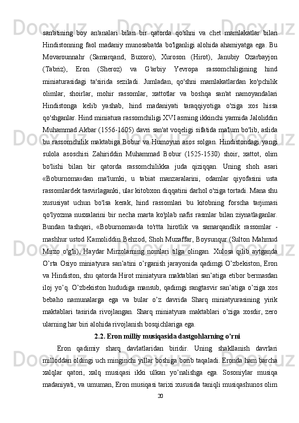 san'atining   boy   an'analari   bilan   bir   qatorda   qo'shni   va   chet   mamlakatlar   bilan
Hindistonning faol  madaniy munosabatda  bo'lganligi  alohida ahamiyatga ega.  Bu
Movarounnahr   (Samarqand,   Buxoro),   Xuroson   (Hirot),   Janubiy   Ozarbayjon
(Tabriz),   Eron   (Sheroz)   va   G'arbiy   Yevropa   rassomchiligining   hind
miniaturasidagi   ta'sirida   seziladi.   Jumladan,   qo'shni   mamlakatlardan   ko'pchilik
olimlar,   shoirlar,   mohir   rassomlar,   xattotlar   va   boshqa   san'at   namoyandalari
Hindistonga   kelib   yashab,   hind   madaniyati   taraqqiyotiga   o'ziga   xos   hissa
qo'shganlar. Hind miniatura rassomchiligi XVI asrning ikkinchi yarmida Jaloliddin
Muhammad Akbar (1556-1605) davri san'at voqeligi sifatida ma'lum bo'lib, aslida
bu  rassomchilik  maktabiga   Bobur   va  Humoyun  asos   solgan.   Hindistondagi   yangi
sulola   asoschisi   Zahiriddin   Muhammad   Bobur   (1525-1530)   shoir,   xattot,   olim
bo'lishi   bilan   bir   qatorda   rassomchilikka   juda   qiziqqan.   Uning   shoh   asari
«Boburnoma»dan   ma'lumki,   u   tabiat   manzaralarini,   odamlar   qiyofasini   usta
rassomlardek tasvirlaganki, ular kitobxon diqqatini darhol o'ziga tortadi. Mana shu
xususiyat   uchun   bo'lsa   kerak,   hind   rassomlari   bu   kitobning   forscha   tarjimasi
qo'lyozma   nusxalarini   bir   necha   marta   ko'plab   nafis   rasmlar   bilan   ziynatlaganlar.
Bundan   tashqari,   «Boburnoma»da   to'rtta   hirotlik   va   samarqandlik   rassomlar   -
mashhur ustod Kamoliddin Behzod,  Shoh Muzaffar, Boysunqur  (Sulton Mahmud
Mirzo   o'g'li),   Haydar   Mirzolarning   nomlari   tilga   olingan.   Xulosa   qilib   aytganda
O’rta Osiyo miniatyura san’atini o’rganish jarayonida qadimgi O’zbekiston, Eron
va Hindiston, shu qatorda Hirot miniatyura maktablari san’atiga etibor bermasdan
iloj   yo’q.  O’zbekiston   hududiga   mansub,   qadimgi   rangtasvir   san’atiga   o’ziga   xos
bebaho   namunalarga   ega   va   bular   o’z   davrida   Sharq   miniatyurasining   yirik
maktablari   tasirida   rivojlangan.   Sharq   miniatyura   maktablari   o’ziga   xosdir,   zero
ularning har biri alohida rivojlanish bosqichlariga ega.
2.2. Eron milliy musiqasida dastgohlarning o’rni
Eron   qadimiy   sharq   davlatlaridan   biridir.   Uning   shakllanish   davrlari
milloddan oldingi uch minginchi yillar boshiga borib taqaladi. Eronda ham barcha
xalqlar   qatori,   xalq   musiqasi   ikki   ulkan   yo’nalishga   ega.   Sosoniylar   musiqa
madaniyati, va umuman, Eron musiqasi tarixi xususida taniqli musiqashunos olim
20 