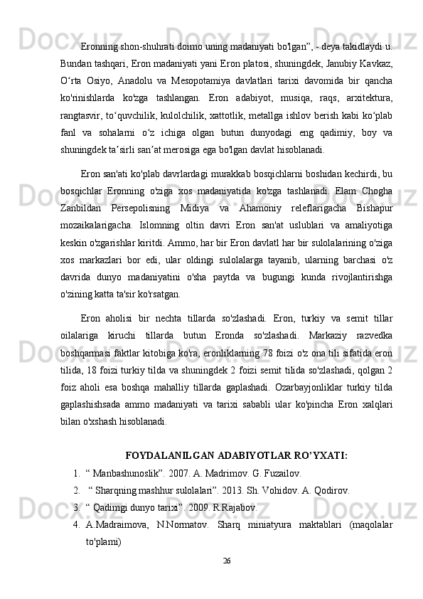 Eronning shon-shuhrati doimo uning madaniyati bo'lgan”, - deya takidlaydi u.
Bundan tashqari, Eron madaniyati yani Eron platosi, shuningdek, Janubiy Kavkaz,
O rta   Osiyo,   Anadolu   va   Mesopotamiya   davlatlari   tarixi   davomida   bir   qanchaʻ
ko'rinishlarda   ko'zga   tashlangan.   Eron   adabiyot,   musiqa,   raqs,   arxitektura,
rangtasvir, to quvchilik, kulolchilik, xattotlik, metallga ishlov berish kabi  ko plab	
ʻ ʻ
fanl   va   sohalarni   o z   ichiga   olgan   butun   dunyodagi   eng   qadimiy,   boy   va	
ʻ
shuningdek ta sirli san at merosiga ega bo'lgan davlat hisoblanadi.	
ʼ ʼ
Eron san'ati ko'plab davrlardagi murakkab bosqichlarni boshidan kechirdi, bu
bosqichlar   Eronning   o'ziga   xos   madaniyatida   ko'zga   tashlanadi.   Elam   Chogha
Zanbildan   Persepolisning   Midiya   va   Ahamoniy   releflarigacha   Bishapur
mozaikalarigacha.   Islomning   oltin   davri   Eron   san'at   uslublari   va   amaliyotiga
keskin o'zgarishlar kiritdi. Ammo, har bir Eron davlatl har bir sulolalarining o'ziga
xos   markazlari   bor   edi,   ular   oldingi   sulolalarga   tayanib,   ularning   barchasi   o'z
davrida   dunyo   madaniyatini   o'sha   paytda   va   bugungi   kunda   rivojlantirishga
o'zining katta ta'sir ko'rsatgan.
Eron   aholisi   bir   nechta   tillarda   so'zlashadi.   Eron,   turkiy   va   semit   tillar
oilalariga   kiruchi   tillarda   butun   Eronda   so'zlashadi.   Markaziy   razvedka
boshqarmasi faktlar kitobiga ko'ra, eronliklarning 78 foizi o'z ona tili sifatida eron
tilida, 18 foizi turkiy tilda va shuningdek 2 foizi semit tilida so'zlashadi, qolgan 2
foiz   aholi   esa   boshqa   mahalliy   tillarda   gaplashadi.   Ozarbayjonliklar   turkiy   tilda
gaplashishsada   ammo   madaniyati   va   tarixi   sababli   ular   ko'pincha   Eron   xalqlari
bilan o'xshash hisoblanadi.
FOYDALANILGAN ADABIYOTLAR RO’YXATI:
1. “ Manbashunoslik”. 2007. A. Madrimov. G. Fuzailov. 
2.  “ Sharqning mashhur sulolalari”. 2013. Sh. Vohidov.  A. Qodirov.
3. “ Qadimgi dunyo tarixi”. 2009. R.Rajabov.
4. A.Madraimova,   N.Normatov.   Sharq   miniatyura   maktablari   (maqolalar
to'plami)
26 