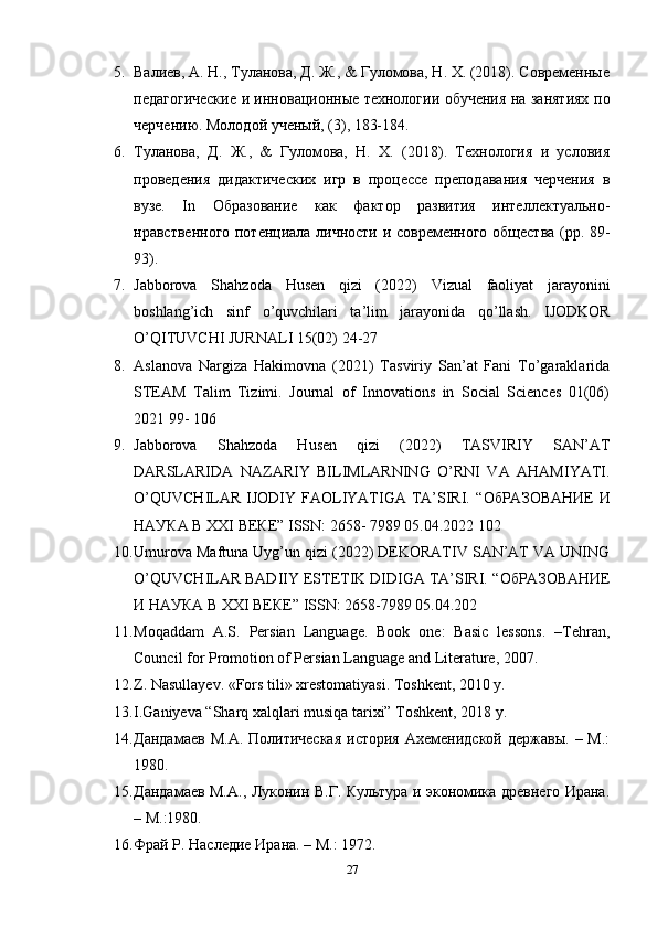 5. Валиев, А. Н., Туланова, Д. Ж., & Гуломова, Н. Х. (2018). Современные
педагогические и инновационные технологии обучения на занятиях по
черчению. Молодой ученый, (3), 183-184. 
6. Туланова,   Д.   Ж.,   &   Гуломова,   Н.   Х.   (2018).   Технология   и   условия
проведения   дидактических   игр   в   процессе   преподавания   черчения   в
вузе.   In   Образование   как   фактор   развития   интеллектуально-
нравственного потенциала личности и современного общества (pp. 89-
93). 
7. Jabborova   Shahzoda   Husen   qizi   (2022)   Vizual   faoliyat   jarayonini
boshlang ’ ich   sinf   o ’ quvchilari   ta ’ lim   jarayonida   qo ’ llash .   IJODKOR
O’QITUVCHI JURNALI 15(02) 24-27 
8. Aslanova   Nargiza   Hakimovna   (2021)   Tasviriy   San’at   Fani   To’garaklarida
STEAM   Talim   Tizimi.   Journal   of   Innovations   in   Social   Sciences   01(06)
2021 99- 106 
9. Jabborova   Shahzoda   Husen   qizi   (2022)   TASVIRIY   SAN’AT
DARSLARIDA   NAZARIY   BILIMLARNING   O’RNI   VA   AHAMIYATI.
O’QUVCHILAR  IJODIY FAOLIYATIGA TA’SIRI. “ ОбРАЗОВАНИЕ   И
НАУКА   В  XXI  ВЕКЕ ” ISSN: 2658- 7989 05.04.2022 102 
10. Umurova Maftuna Uyg’un qizi (2022) DEKORATIV SAN’AT VA UNING
O’QUVCHILAR BADIIY ESTETIK DIDIGA TA’SIRI. “ ОбРАЗОВАНИЕ
И   НАУКА   В  XXI  ВЕКЕ ” ISSN: 2658-7989 05.04.202
11. Moqaddam   A.S.   Persian   Language.   Book   one:   Basic   lessons.   –Tehran,
Council for Promotion of Persian Language and Literature, 2007. 
12. Z. Nasullayev. «Fors tili» xrestomatiyasi. Toshkent, 2010 y. 
13. I.Ganiyeva “Sharq xalqlari musiqa tarixi” Toshkent, 2018 y.
14. Дандамаев   М.А.  Политическая   история  Ахеменидской  державы.   –  М.:
1980.
15. Дандамаев М.А., Луконин В.Г. Культура и экономика древнего Ирана.
– М.:1980.
16. Фрай Р. Наследие Ирана. – М.: 1972.
27 