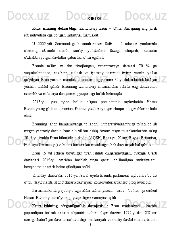 KIRISH
Kurs   ishining   dolzarbligi.   Zamonaviy   Eron   –   O’rta   Sharqning   eng   yirik
iqtisodiyotiga ega bo’lgan industrial mamlakat.
U   2009-yili   Semnondagi   kosmodromdan   Safir   –   2   raketasi   yordamida
o’zining   «Umid»   nomli   sun ’ iy   yo’ldoshini   fazoga   chiqarib,   koinotni
o ‘ zlashtirayotgan davlatlar qatoridan o’rin egalladi.
Eronda   ta ’ lim   va   fan   rivojlangan,   urbanizatsiya   darajasi   70   %   ga
yaqinlashmoqda,   sog ’ liqni   saqlash   va   ijtimoiy   ta ’ minot   tizimi   yaxshi   yo ’ lga
qo ’ yilgan. Eron yoshlar mamlakati, aholisining yarmini 30 yoshdan kichik bo ‘ lgan
yoshlar   tashkil   qiladi.   Eronning   zamonaviy   muammolari   ichida   eng   dolzarblari
ishsizlik va inflatsiya darajasining yuqoriligi bo ‘ lib kelmoqda.
2013-yil   iyun   oyida   bo’lib   o’tgan   prezidentlik   saylovlarida   Hasan
Ruhoniyning g ’ alaba qozonishi Eronda yuz berayotgan chuqur o’zgarishlarni ifoda
etadi.
Eronning   jahon   hamjamiyatiga   to’laqonli   integratsiyalashuviga   to’siq   bo’lib
turgan yadroviy dasturi ham o’n yildan oshiq davom etgan muzokaralardan so ‘ ng
2015-yil iyulda Eron bilan oltita davlat (AQSH, Rossiya, Xitoy, Buyuk Britaniya,
Fransiya Germaniya) vakillari tomonidan imzolangan kelishuv orqali hal qilindi.
Eron   15   yil   ichida   boyitilgan   uran   ishlab   chiqarmaydigan,   evaziga   G ’ arb
davlatlari   2015-yil   oxiridan   boshlab   unga   qarshi   qo’llanilgan   sanksiyalarni
bosqichma-bosqich bekor qiladigan bo ’ ldi.
Shunday sharoitda, 2016-yil  fevral  oyida Eronda parlament  saylovlari  bo’lib
o’tdi. Saylovlarda islohotchilar koalitsiyasi konservatorlardan ko’proq ovoz oldi.
Bu   mamlakatdagi   ijobiy   o‘zgarishlar   uchun   yaxshi     asos     bo‘lib,   prezident
Hasan    Ruhoniy    obro‘yining    yuqoriligini   namoyish   qildi.
Kurs   ishining   o‘rganilganlik   darajasi:   :   Eron   madaniyati     haqida
gapiradigan   bo'lsak   asosan   o‘rganish   uchun   olgan   davrim   1979-yildan   XX   asr
oxirigacha bo‘lgan davr tarixshunosligi, madaniyati va milliy-davlat munosabatlari
3