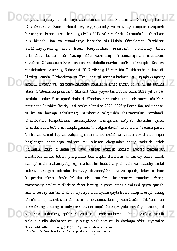 bo'yicha   siyosiy   bahsli   loyihalar   tomonidan   shakllantirildi.   So‘ngi   yillarda
O‘zbekiston   va   Eron   o‘rtasida   siyosiy,   iqtisodiy   va   madaniy   aloqalar   rivojlanib
bormoqda. Islom   tashkilotining (IHT) 2017-yil sentabrda Ostonada bo‘lib o‘tgan
o‘n   birinchi   fan   va   texnologiya   bo'yicha   yig‘ilishda   O'zbekiston   Prezidenti
Sh.Mirziyoyevning   Eron   Islom   Respublikasi   Prezidenti   H.Ruhoniy   bilan
uchrashuvi   bo‘lib   o‘tdi.   Tashqi   ishlar   vazirining   o‘rinbosarligidagi   muntazam
ravishda   O‘zbekiston-Eron   siyosiy   maslahatlashuvlari   bo‘lib   o‘tmoqda.   Siyosiy
maslahatlashuvlarning   5-davrasi   2017-yilning   13-martida   Toshkentda   o‘tkazildi.
Hozirgi   kunda   O‘zbekiston   va   Eron   hozirgi   munosabatlarining   huquqiy-huquqiy
asosini   siyosiy   va   iqtisodiy-iqtisodiy   sohalarda   imzolangan   55   ta   hujjat   tashkil
etadi. 1
O‘zbekiston prezidenti Shavkat Mirziyoyev  tashabbusi bilan 2022-yil 15-16-
sentabr kunlari Samarqand shahrida Shanhay hamkorlik tashkiloti sammitida  Eron
prezidenti Ibrohim Raisiy  ikki davlat o‘rtasida 2022-2025-yillarda fan, tadqiqotlar,
ta’lim   va   boshqa   sohalardagi   hamkorlik   to‘g‘risida   shartnomalar   imzolandi.
O‘zbekiston   Respublikasi   mustaqillikka   erishganda   ko‘plab   davlatlar   qatori
birinchilardan bo‘lib mustaqilligimizni tan olgan davlat hisoblanadi. 2
Yozish passiv
borliqdan   kamol   topgan   xalqning   milliy   tarixi   izchil   va   zamonaviy   davlat   orqali
bog'langan   odamlarga   xalqaro   tan   olingan   chegaralar   qat'iy   ravishda   eslab
qolingan,   ixtiro   qilingan   va   qayd   etilgan   o'tmish   hozirgi   siyosat   tomonidan
mustahkamlanib,   tobora   yangilanib   bormoqda.   Ildizlarni   va   tarixiy   fonni   izlash
nafaqat  muhim  ahamiyatga ega ma'lum  bir  hududda yashovchi  va hududiy millat
sifatida   tanilgan   odamlar   hududiy   davomiylikka   da’vo   qilish,   lekin   u   ham
ko‘pincha   ularni   davlatchilikka   olib   borishini   ko‘rishimiz   mumkin.   Biroq,
zamonaviy   davlat   qurilishida   faqat   hozirgi   siyosat   emas   o'tmishni   qayta   qurish,
ammo bu rejimni tan olish va siyosiy madaniyatni qayta ko'rib chiqish orqali uning
obro'sini   qonuniylashtirish   ham   tarixshunoslikning   vazifasidir.   Ma'lum   bir
o'tmishning   tanlangan   xotirasini   qurish   orqali   haqiqiy   yoki   xayoliy   o'tmish,   asl
yoki soxta ajdodlarga qo'shilish yoki hatto uydirma hujjatlar hududiy o'ziga xoslik
yoki   hududiy   davlatdan   milliy   o'ziga   xoslik   va   milliy   davlatga   o'tish   siyosatida
1
Islomtashkilottashkilotining (IHT) 2017-yil sentabrdasammitidan.
2
2022-yil 15-16-sentabr kunlari Samarqand shahridagi sammitidan.
4 