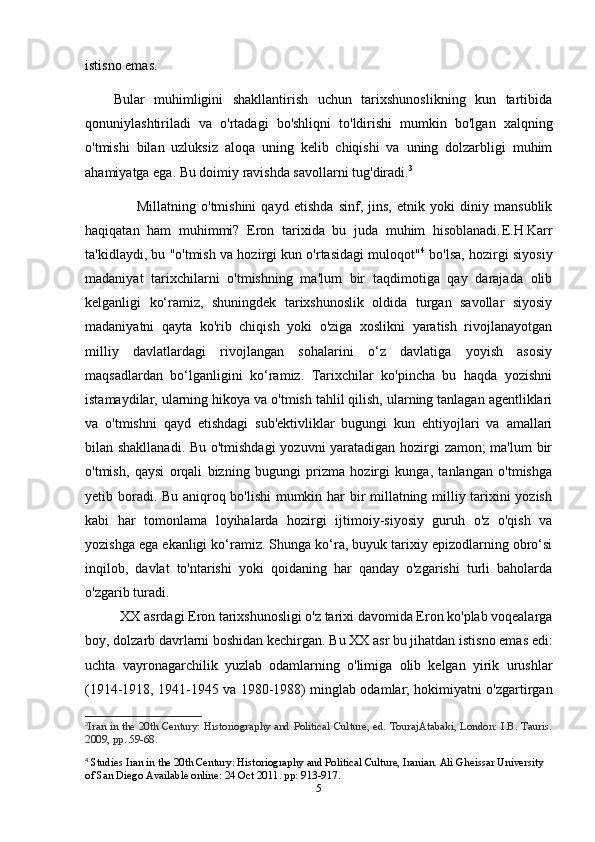 istisno emas. 
Bular   muhimligini   shakllantirish   uchun   tarixshunoslikning   kun   tartibida
qonuniylashtiriladi   va   o'rtadagi   bo'shliqni   to'ldirishi   mumkin   bo'lgan   xalqning
o'tmishi   bilan   uzluksiz   aloqa   uning   kelib   chiqishi   va   uning   dolzarbligi   muhim
ahamiyatga ega. Bu doimiy ravishda savollarni tug'diradi. 3
                    Millatning   o'tmishini   qayd   etishda   sinf,   jins,   etnik   yoki   diniy   mansublik
haqiqatan   ham   muhimmi?   Eron   tarixida   bu   juda   muhim   hisoblanadi. E.H.Karr
ta'kidlaydi, bu "o'tmish va hozirgi kun o'rtasidagi muloqot" 4
 bo'lsa, hozirgi siyosiy
madaniyat   tarixchilarni   o'tmishning   ma'lum   bir   taqdimotiga   qay   darajada   olib
kelganligi   ko‘ramiz,   shuningdek   tarixshunoslik   oldida   turgan   savollar   siyosiy
madaniyatni   qayta   ko'rib   chiqish   yoki   o'ziga   xoslikni   yaratish   rivojlanayotgan
milliy   davlatlardagi   rivojlangan   sohalarini   o‘z   davlatiga   yoyish   asosiy
maqsadlardan   bo‘lganligini   ko‘ramiz.   Tarixchilar   ko'pincha   bu   haqda   yozishni
istamaydilar, ularning hikoya va o'tmish tahlil qilish, ularning tanlagan agentliklari
va   o'tmishni   qayd   etishdagi   sub'ektivliklar   bugungi   kun   ehtiyojlari   va   amallari
bilan shakllanadi. Bu o'tmishdagi  yozuvni yaratadigan hozirgi zamon; ma'lum  bir
o'tmish,   qaysi   orqali   bizning   bugungi   prizma   hozirgi   kunga,   tanlangan   o'tmishga
yetib boradi. Bu aniqroq bo'lishi mumkin har bir millatning milliy tarixini yozish
kabi   har   tomonlama   loyihalarda   hozirgi   ijtimoiy-siyosiy   guruh   o'z   o'qish   va
yozishga ega ekanligi ko‘ramiz. Shunga ko‘ra, buyuk tarixiy epizodlarning obro‘si
inqilob,   davlat   to'ntarishi   yoki   qoidaning   har   qanday   o'zgarishi   turli   baholarda
o'zgarib turadi.
           XX asrdagi Eron tarixshunosligi o'z tarixi davomida Eron ko'plab voqealarga
boy, dolzarb davrlarni boshidan kechirgan. Bu XX asr bu jihatdan istisno emas edi:
uchta   vayronagarchilik   yuzlab   odamlarning   o'limiga   olib   kelgan   yirik   urushlar
(1914-1918, 1941-1945 va 1980-1988) minglab odamlar; hokimiyatni o'zgartirgan
3
Iran in the 20th Century: Historiography and Political Culture, ed. TourajAtabaki, London: I.B. Tauris.
2009, pp. 59-68.
4
 Studies Iran in the 20th Century: Historiography and Political Culture, Iranian. Ali Gheissar University 
of San Diego Available online: 24 Oct 2011. pp: 913-917.
5 