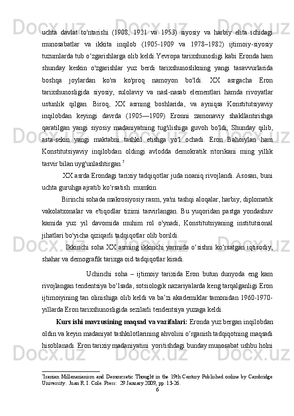 uchta   davlat   to'ntarishi   (1908,   1921   va   1953)   siyosiy   va   harbiy   elita   ichidagi
munosabatlar   va   ikkita   inqilob   (1905-1909   va   1978–1982)   ijtimoiy-siyosiy
tuzumlarda tub o zgarishlarga olib keldi.Yevropa tarixshunosligi kabi Eronda hamʻ
shunday   keskin   o'zgarishlar   yuz   berdi   tarixshunoslikning   yangi   tasavvurlarida
boshqa   joylardan   ko'ra   ko'proq   namoyon   bo'ldi.   XX   asrgacha   Eron
tarixshunosligida   siyosiy,   sulolaviy   va   nasl-nasab   elementlari   hamda   rivoyatlar
ustunlik   qilgan.   Biroq,   XX   asrning   boshlarida,   va   ayniqsa   Konstitutsiyaviy
inqilobdan   keyingi   davrda   (1905—1909)   Eronni   zamonaviy   shakllantirishga
qaratilgan   yangi   siyosiy   madaniyatning   tug'ilishiga   guvoh   bo'ldi;   Shunday   qilib,
asta-sekin   yangi   maktabni   tashkil   etishga   yo'l   ochadi.   Eron   Bahoiylari   ham
Konstitutsiyaviy   inqilobdan   oldingi   avlodda   demokratik   ritorikani   ming   yillik
tasvir bilan uyg'unlashtirgan. 5
             XX asrda Erondagi tarixiy tadqiqotlar juda noaniq rivojlandi. Asosan, buni
uchta guruhga ajratib ko‘rsatish  mumkin. 
            Birinchi sohada makrosiyosiy rasm, ya'ni tashqi aloqalar, harbiy, diplomatik
vakolatxonalar   va   e'tiqodlar   tizimi   tasvirlangan.   Bu   yuqoridan   pastga   yondashuv
kamida   yuz   yil   davomida   muhim   rol   o'ynadi,   Konstitutsiyaning   institutsional
jihatlari bo'yicha qiziqarli tadqiqotlar olib borildi.
                    Ikkinchi soha XX asrning ikkinchi yarmida o‘sishni ko‘rsatgan iqtisodiy,
shahar va demografik tarixga oid tadqiqotlar kiradi.         
                    Uchinchi   soha   –   ijtimoiy   tarixida   Eron   butun   dunyoda   eng   kam
rivojlangan tendentsiya bo‘lsada, sotsiologik nazariyalarda keng tarqalganligi Eron
ijtimoiyining tan olinishiga olib keldi va ba’zi akademiklar tamonidan 1960-1970-
yillarda Eron tarixshunosligida sezilarli tendentsiya yuzaga keldi.
Kurs ishi mavzusining maqsad va vazifalari:  Eronda yuz bergan inqilobdan
oldin va keyin madaniyat tashkilotlarining ahvolini o‘rganish tadqiqotning maqsadi
hisoblanadi. Eron tarixiy madaniyatini  yoritishdagi bunday munosabat ushbu holni
5
Iranian   Millenarianism   and   Demorcratic   Thought   in   the   19th   Century   Published   online   by   Cambridge
University.  Juan R. I. Cole. Press:  29 January 2009, pp. 13-26.
6 