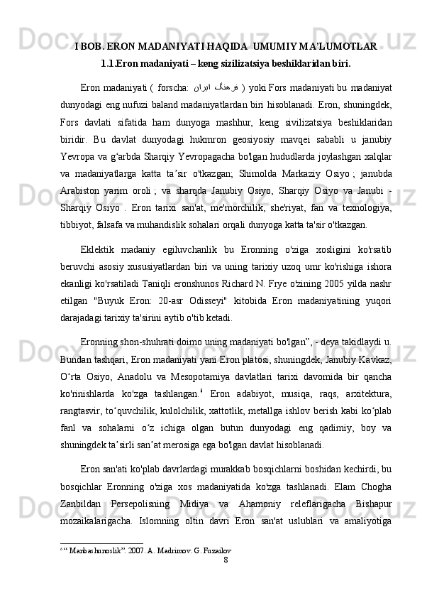 I BOB.  ERON MADANIYATI HAQIDA  UMUMIY MA’LUMOTLAR
1.1.Eron madaniyati – keng sizilizatsiya beshiklaridan biri.
Eron   madaniyati   (   forscha:   گنهرف ناریا   )   yoki   Fors   madaniyati   bu   madaniyat
dunyodagi eng nufuzi baland madaniyatlardan biri hisoblanadi. Eron, shuningdek,
Fors   davlati   sifatida   ham   dunyoga   mashhur,   keng   sivilizatsiya   beshiklaridan
biridir.   Bu   davlat   dunyodagi   hukmron   geosiyosiy   mavqei   sababli   u   janubiy
Yevropa va g arbda Sharqiy Yevropagacha bo'lgan hududlarda joylashgan xalqlarʻ
va   madaniyatlarga   katta   ta sir   o'tkazgan;   Shimolda   Markaziy   Osiyo	
ʼ   ;   janubda
Arabiston   yarim   oroli   ;   va   sharqda   Janubiy   Osiyo,   Sharqiy   Osiyo   va   Janubi   -
Sharqiy   Osiyo   .   Eron   tarixi   san'at,   me'morchilik,   she'riyat,   fan   va   texnologiya,
tibbiyot, falsafa va muhandislik sohalari orqali dunyoga katta ta'sir o'tkazgan.
Eklektik   madaniy   egiluvchanlik   bu   Eronning   o'ziga   xosligini   ko'rsatib
beruvchi   asosiy   xususiyatlardan   biri   va   uning   tarixiy   uzoq   umr   ko'rishiga   ishora
ekanligi ko'rsatiladi Taniqli eronshunos Richard N. Frye o'zining 2005 yilda nashr
etilgan   "Buyuk   Eron:   20-asr   Odisseyi"   kitobida   Eron   madaniyatining   yuqori
darajadagi tarixiy ta'sirini aytib o'tib ketadi.
Eronning shon-shuhrati doimo uning madaniyati bo'lgan”, - deya takidlaydi u.
Bundan tashqari, Eron madaniyati yani Eron platosi, shuningdek, Janubiy Kavkaz,
O rta   Osiyo,   Anadolu   va   Mesopotamiya   davlatlari   tarixi   davomida   bir   qancha	
ʻ
ko'rinishlarda   ko'zga   tashlangan. 6
  Eron   adabiyot,   musiqa,   raqs,   arxitektura,
rangtasvir, to quvchilik, kulolchilik, xattotlik, metallga ishlov berish kabi  ko plab	
ʻ ʻ
fanl   va   sohalarni   o z   ichiga   olgan   butun   dunyodagi   eng   qadimiy,   boy   va	
ʻ
shuningdek ta sirli san at merosiga ega bo'lgan davlat hisoblanadi.	
ʼ ʼ
Eron san'ati ko'plab davrlardagi murakkab bosqichlarni boshidan kechirdi, bu
bosqichlar   Eronning   o'ziga   xos   madaniyatida   ko'zga   tashlanadi.   Elam   Chogha
Zanbildan   Persepolisning   Midiya   va   Ahamoniy   releflarigacha   Bishapur
mozaikalarigacha.   Islomning   oltin   davri   Eron   san'at   uslublari   va   amaliyotiga
6
  “ Manbashunoslik”. 2007. A. Madrimov. G. Fuzailov
8 