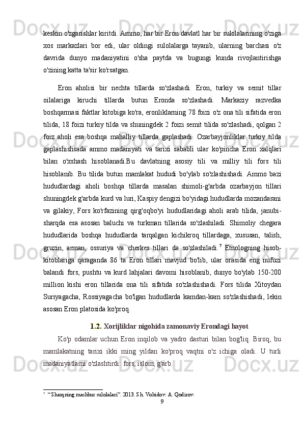 keskin o'zgarishlar kiritdi. Ammo, har bir Eron davlatl har bir sulolalarining o'ziga
xos   markazlari   bor   edi,   ular   oldingi   sulolalarga   tayanib,   ularning   barchasi   o'z
davrida   dunyo   madaniyatini   o'sha   paytda   va   bugungi   kunda   rivojlantirishga
o'zining katta ta'sir ko'rsatgan.
Eron   aholisi   bir   nechta   tillarda   so'zlashadi.   Eron,   turkiy   va   semit   tillar
oilalariga   kiruchi   tillarda   butun   Eronda   so'zlashadi.   Markaziy   razvedka
boshqarmasi faktlar kitobiga ko'ra, eronliklarning 78 foizi o'z ona tili sifatida eron
tilida, 18 foizi turkiy tilda va shuningdek 2 foizi semit tilida so'zlashadi, qolgan 2
foiz   aholi   esa   boshqa   mahalliy   tillarda   gaplashadi.   Ozarbayjonliklar   turkiy   tilda
gaplashishsada   ammo   madaniyati   va   tarixi   sababli   ular   ko'pincha   Eron   xalqlari
bilan   o'xshash   hisoblanadi.Bu   davlatning   asosiy   tili   va   milliy   tili   fors   tili
hisoblanib.   Bu   tilida   butun   mamlakat   hududi   bo'ylab   so'zlashishadi.   Ammo   bazi
hududlardagi   aholi   boshqa   tillarda   masalan   shimoli-g'arbda   ozarbayjon   tillari
shuningdek g'arbda kurd va luri, Kaspiy dengizi bo'yidagi hududlarda mozandarani
va   gilakiy,   Fors   ko'rfazining   qirg'oqbo'yi   hududlaridagi   aholi   arab   tilida,   janubi-
sharqda   esa   asosan   baluchi   va   turkman   tillarida   so'zlashiladi.   Shimoliy   chegara
hududlarida   boshqa   hududlarda   tarqalgan   kichikroq   tillardaga,   xususan,   talish,
gruzin,   arman,   ossuriya   va   cherkes   tillari   da   so'zlashiladi. 7
  Etnologning   hisob-
kitoblariga   qaraganda   86   ta   Eron   tillari   mavjud   bo'lib,   ular   orasida   eng   nufuzi
balandi   fors,   pushtu   va   kurd   lahjalari   davomi   hisoblanib,   dunyo   bo'ylab   150-200
million   kishi   eron   tillarida   ona   tili   sifatida   so'zlashishadi.   Fors   tilida   Xitoydan
Suriyagacha,   Rossiyagacha   bo'lgan   hududlarda   kamdan-kam   so'zlashishadi,   lekin
asosan Eron platosida ko'proq.
1.2.  Xorijliklar nigohida zamonaviy Erondagi hayot
Ko'p   odamlar   uchun   Eron   inqilob   va   yadro   dasturi   bilan   bog'liq.   Biroq,   bu
mamlakatning   tarixi   ikki   ming   yildan   ko'proq   vaqtni   o'z   ichiga   oladi.   U   turli
madaniyatlarni o'zlashtirdi: fors, islom, g'arb.
7
   “ Sharqning mashhur sulolalari”. 2013. Sh. Vohidov. A. Qodirov.
9 