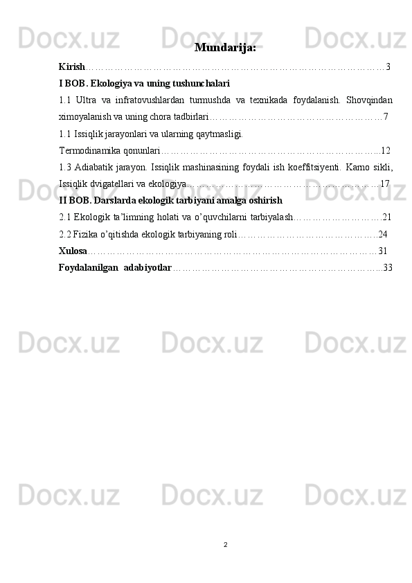 Mundarija:
Kirish …………………………………………………………………………………3
I BOB. Ekologiya va uning tushunchalari
1.1   Ultra   va   infratovushlardan   turmushda   va   texnikada   foydalanish.   Shovqindan
ximoyalanish va uning chora tadbirlari………………………………………………7
1.1   Issiqlik jarayonlari va ularning  qaytmasligi.
Termodinamika qonunlari…………………………………………………………...12
1.3 Adiabatik  jarayon. Issiqlik  mashinasining   foydali   ish  koeffitsiyenti.   Karno sikli ,
Issiqlik dvigatellari va ekologiya……………………………………………………17
II BOB. Darslarda ekologik tarbiyani amalga oshirish
2.1 Ekologik ta’limning holati va o’quvchilarni  tarbiyalash……………………….21
2.2 Fizika o’qitishda ekologik tarbiyaning roli……………………………………..24
Xulosa ………………………………………………………………………………31
Foydalanilgan   adabiyotlar ………………………………………………………...33
    
2 