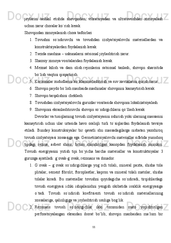 joylarini   tashkil   etishda   shovqindan,   vibratsiyadan   va   ultratovushdan   ximoyalash
uchun zarur choralar ko`rish kerak.
Shovqindan ximoyalanish chora tadbirlari
1. Tovushni   so`ndiruvchi   va   tovushdan   izolyatsiyalovchi   materiallardan   va
konstruktsiyalardan foydalanish kerak.
2. Tsexda mashina – uskunalarni ratsional joylashtirish zarur.
3. Shaxsiy ximoya vositalaridan foydalanish kerak.
4. Mexnat   kilish   va   dam   olish   rejimlarini   ratsional   tanlash ,   shovqin   sharoitida
bo`lish vaqtini qisqartirish.
5. Korxonalar xududlarini ko`klamzorlashtirish va suv xavzalarini qurish zarur.
6. Shovqin paydo bo`lish manbaida mashinalar shovqinini kamaytirish kerak.
7. Shovqin tarqalishini cheklash.
8. Tovushdan izolyatsiyalovchi guruxlar vositasida shovqinni lokalizatsiyalash.
9. Shovqinni ekranlashtiruvchi shovqin so`ndirgichlarni qo`llash kerak.
  Devorlar va tusiqlarning tovush izolyatsiyasini oshirish yoki ularning massasini
kamaytirish   uchun   ular   urtasida   havo   oraliqli   turli   to`siqlardan   foydalanish   tavsiya
etiladi.   Bunday   konstruksiyalar   bir   qavatli   shu   massadagilarga   nisbatan   yaxshiroq
tovush izolyatsiyasi xossasiga ega. Germetizatsiyalovchi materiallar sifatida yumshoq
tipdagi   rezina,   asbest   shnur,   bitum   shimdirilgan   kanopdan   foydalanish   mumkin.
Tovush   energiyasini   yutish   tipi   bo`yicha   barcha   materiallar   va   konstruktsiyalar   3
guruxga ajratiladi: g`ovak-g`ovak, rezonans va donador.
1. G`ovak   –   g`ovak   so`ndirgichlarga   yog`och   tolali,   mineral   paxta,   shisha   tola
plitalar, sement  fibrolit, ftoroplastlar, kapron va mineral tolali  matolar, shisha
tolalar   kiradi.   Bu   materiallar   tovushni   quyidagicha   so`ndiradi,   tirqishlardagi
tovush   energiyasi   ichki   ishqalanishni   yengish   okibatida   issiklik   energiyasiga
o`tadi.   Tovush   so`ndirish   koefitsienti   tovush   so`ndirish   materiallarining
xossalariga, qalinligiga va joylashtirish usuliga bog`lik.
2. Rezonans   tovush   so`ndirgichlar   ikki   tomonidan   mato   yopishtirilgan
perforatsiyalangan   ekrandan   iborat   bo’lib,   shovqin   manbaidan   ma`lum   bir
11 