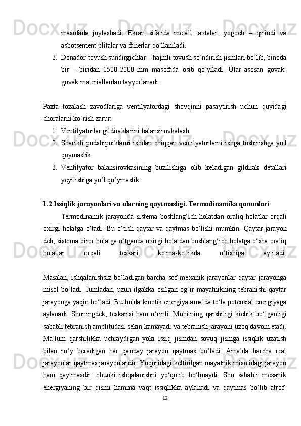 masofada   joylashadi.   Ekran   sifatida   metall   taxtalar,   yogoch   –   qirindi   va
asbotsement plitalar va fanerlar qo`llaniladi.
3. Donador tovush sundirgichlar – hajmli tovush so`ndirish jismlari bo’lib, binoda
bir   –   biridan   1500-2000   mm   masofada   osib   qo`yiladi.   Ular   asosan   govak-
govak materiallardan tayyorlanadi.
Paxta   tozalash   zavodlariga   ventilyatordagi   shovqinni   pasaytirish   uchun   quyidagi
choralarni ko`rish zarur:
1. Ventilyatorlar gildiraklarini balansirovkalash.
2. Sharikli  podshipniklarni  ishdan   chiqqan  ventilyatorlarni  ishga   tushirishga  yo'l
quymaslik.
3. Ventilyator   balansirovkasining   buzilishiga   olib   keladigan   gildirak   detallari
yeyilishiga yo’l qo’ymaslik.
1.2 Issiqlik jarayonlari va ularning qaytmasligi. Termodinamika qonunlari
Termodinamik   jarayonda   sistema   boshlang‘ich   holatdan   oraliq   holatlar   orqali
oxirgi  holatga  o‘tadi.  Bu  o‘tish  qaytar  va  qaytmas   bo‘lishi   mumkin.  Qaytar  jarayon
deb, sistema biror holatga o‘tganda oxirgi holatdan boshlang‘ich holatga o‘sha oraliq
holatlar   orqali   teskari   ketma-ketlikda   o‘tishiga   aytiladi.
Masalan,   ishqalanishsiz   bo‘ladigan   barcha   sof   mexanik   jarayonlar   qaytar   jarayonga
misol   bo‘ladi.   Jumladan,   uzun   ilgakka   osilgan   og‘ir   mayatnikning   tebranishi   qaytar
jarayonga yaqin bo‘ladi. Bu holda kinetik energiya amalda to‘la potensial energiyaga
aylanadi.   Shuningdek,   teskarisi   ham   o‘rinli.   Muhitning   qarshiligi   kichik   bo‘lganligi
sababli tebranish amplitudasi sekin kamayadi va tebranish jarayoni uzoq davom etadi.
Ma’lum   qarshilikka   uchraydigan   yoki   issiq   jismdan   sovuq   jismga   issiqlik   uzatish
bilan   ro‘y   beradigan   har   qanday   jarayon   qaytmas   bo‘ladi.   Amalda   barcha   real
jarayonlar qaytmas jarayonlardir. Yuqoridagi keltirilgan mayatnik misolidagi jarayon
ham   qaytmasdir,   chunki   ishqalanishni   yo‘qotib   bo‘lmaydi.   Shu   sababli   mexanik
energiyaning   bir   qismi   hamma   vaqt   issiqlikka   aylanadi   va   qaytmas   bo‘lib   atrof-
12 