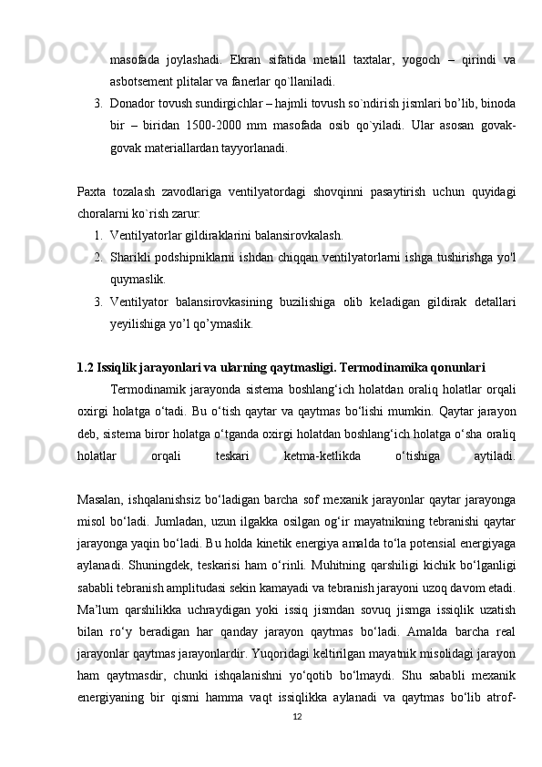 masofada   joylashadi.   Ekran   sifatida   metall   taxtalar,   yogoch   –   qirindi   va
asbotsement plitalar va fanerlar qo`llaniladi.
3. Donador tovush sundirgichlar – hajmli tovush so`ndirish jismlari bo’lib, binoda
bir   –   biridan   1500-2000   mm   masofada   osib   qo`yiladi.   Ular   asosan   govak-
govak materiallardan tayyorlanadi.
Paxta   tozalash   zavodlariga   ventilyatordagi   shovqinni   pasaytirish   uchun   quyidagi
choralarni ko`rish zarur:
1. Ventilyatorlar gildiraklarini balansirovkalash.
2. Sharikli  podshipniklarni  ishdan   chiqqan  ventilyatorlarni  ishga   tushirishga  yo'l
quymaslik.
3. Ventilyator   balansirovkasining   buzilishiga   olib   keladigan   gildirak   detallari
yeyilishiga yo’l qo’ymaslik.
1.2 Issiqlik jarayonlari va ularning qaytmasligi. Termodinamika qonunlari
Termodinamik   jarayonda   sistema   boshlang‘ich   holatdan   oraliq   holatlar   orqali
oxirgi  holatga  o‘tadi.  Bu  o‘tish  qaytar  va  qaytmas   bo‘lishi   mumkin.  Qaytar  jarayon
deb, sistema biror holatga o‘tganda oxirgi holatdan boshlang‘ich holatga o‘sha oraliq
holatlar   orqali   teskari   ketma-ketlikda   o‘tishiga   aytiladi.
Masalan,   ishqalanishsiz   bo‘ladigan   barcha   sof   mexanik   jarayonlar   qaytar   jarayonga
misol   bo‘ladi.   Jumladan,   uzun   ilgakka   osilgan   og‘ir   mayatnikning   tebranishi   qaytar
jarayonga yaqin bo‘ladi. Bu holda kinetik energiya amalda to‘la potensial energiyaga
aylanadi.   Shuningdek,   teskarisi   ham   o‘rinli.   Muhitning   qarshiligi   kichik   bo‘lganligi
sababli tebranish amplitudasi sekin kamayadi va tebranish jarayoni uzoq davom etadi.
Ma’lum   qarshilikka   uchraydigan   yoki   issiq   jismdan   sovuq   jismga   issiqlik   uzatish
bilan   ro‘y   beradigan   har   qanday   jarayon   qaytmas   bo‘ladi.   Amalda   barcha   real
jarayonlar qaytmas jarayonlardir. Yuqoridagi keltirilgan mayatnik misolidagi jarayon
ham   qaytmasdir,   chunki   ishqalanishni   yo‘qotib   bo‘lmaydi.   Shu   sababli   mexanik
energiyaning   bir   qismi   hamma   vaqt   issiqlikka   aylanadi   va   qaytmas   bo‘lib   atrof-
12