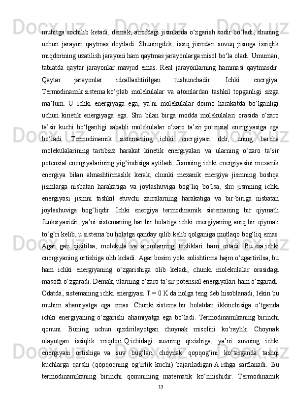 muhitga sochilib ketadi, demak, atrofdagi jismlarda o‘zgarish sodir bo‘ladi, shuning
uchun   jarayon   qaytmas   deyiladi.   Shuningdek,   issiq   jismdan   sovuq   jismga   issiqlik
miqdorining uzatilish jarayoni ham qaytmas jarayonlarga misol bo‘la oladi. Umuman,
tabiatda   qaytar   jarayonlar   mavjud   emas.   Real   jarayonlarning   hammasi   qaytmasdir.
Qaytar   jarayonlar   ideallashtirilgan   tushunchadir.   Ichki   energiya.
Termodinamik   sistema   ko‘plab   molekulalar   va   atomlardan   tashkil   topganligi   sizga
ma’lum.   U   ichki   energiyaga   ega,   ya’ni   molekulalar   doimo   harakatda   bo‘lganligi
uchun   kinetik   energiyaga   ega.   Shu   bilan   birga   modda   molekulalari   orasida   o‘zaro
ta’sir   kuchi   bo‘lganligi   sababli   molekulalar   o‘zaro   ta’sir   potensial   energiyasiga   ega
bo‘ladi.   Termodinamik   sistemaning   ichki   energiyasi   deb,   uning   barcha
molekulalarining   tartibsiz   harakat   kinetik   energiyalari   va   ularning   o‘zaro   ta’sir
potensial energiyalarining yig‘indisiga aytiladi. Jismning ichki energiyasini mexanik
energiya   bilan   almashtirmaslik   kerak,   chunki   mexanik   energiya   jismning   boshqa
jismlarga   nisbatan   harakatiga   va   joylashuviga   bog‘liq   bo‘lsa,   shu   jismning   ichki
energiyasi   jismni   tashkil   etuvchi   zarralarning   harakatiga   va   bir-biriga   nisbatan
joylashuviga   bog‘liqdir.   Ichki   energiya   termodinamik   sistemaning   bir   qiymatli
funksiyasidir, ya’ni sistemaning har bir holatiga ichki energiyaning aniq bir qiymati
to‘g‘ri kelib, u   sistema   bu holatga qanday qilib kelib qolganiga mutlaqo bog‘liq emas.
Agar   gaz   qizitilsa,   molekula   va   atomlarning   tezliklari   ham   ortadi.   Bu   esa   ichki
energiyaning ortishiga olib keladi. Agar bosim yoki solishtirma hajm o‘zgartirilsa, bu
ham   ichki   energiyaning   o‘zgarishiga   olib   keladi,   chunki   molekulalar   orasidagi
masofa o‘zgaradi. Demak, ularning o‘zaro ta’sir potensial energiyalari ham o‘zgaradi.
Odatda, sistemaning ichki energiyasi   T   = 0 K   da   nolga teng deb hisoblanadi, lekin bu
muhim   ahamiyatga   ega   emas.   Chunki   sistema   bir   holatdan   ikkinchisiga   o‘tganda
ichki   energiyaning   o‘zgarishi     ahamiyatga   ega   bo‘ladi.   Termodinamikaning   birinchi
qonuni.   Buning   uchun   qizdirilayotgan   choynak   misolini   ko‘raylik.   Choynak
olayotgan   issiqlik   miqdori   Q   ichidagi   suvning   qizishiga,   ya’ni   suvning   ichki
energiyasi   ortishiga     va   suv   bug‘lari   choynak   qopqog‘ini   ko‘targanda   tashqi
kuchlarga   qarshi   (qopqoqning   og‘irlik   kuchi)   bajariladigan   A   ishga   sarflanadi.   Bu
termodinamikaning   birinchi   qonunining   matematik   ko‘rinishidir.   Termodinamik
13 