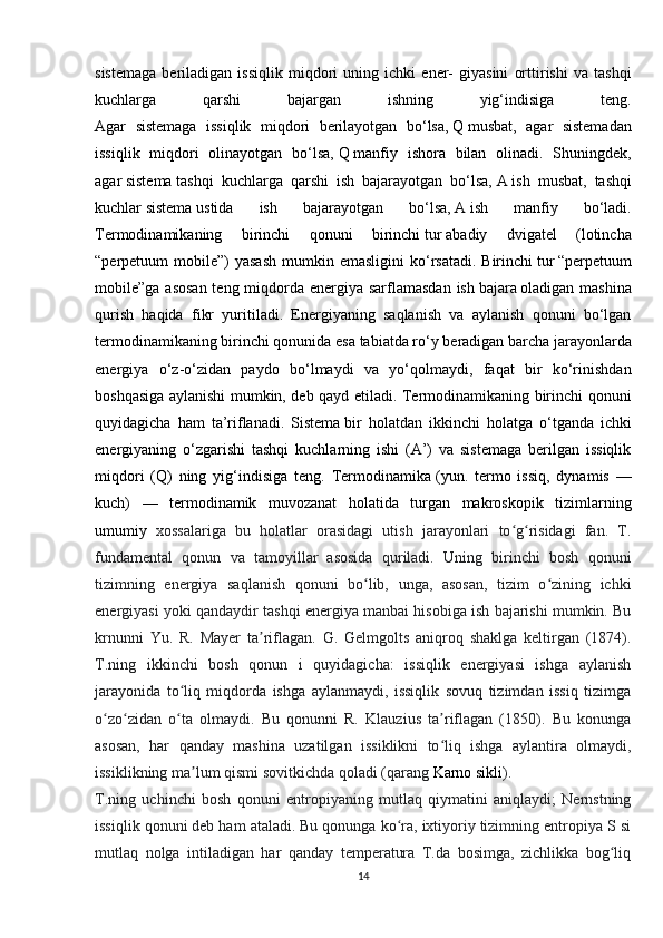 sistemaga   beriladigan   issiqlik   miqdori   uning   ichki   ener-   giyasini   orttirishi   va   tashqi
kuchlarga   qarshi   bajargan   ishning   yig‘indisiga   teng.
Agar   sistemaga   issiqlik   miqdori   berilayotgan   bo‘lsa,   Q   musbat,   agar   sistemadan
issiqlik   miqdori   olinayotgan   bo‘lsa,   Q   manfiy   ishora   bilan   olinadi.   Shuningdek,
agar   sistema   tashqi   kuchlarga   qarshi   ish   bajarayotgan   bo‘lsa,   A   ish   musbat,   tashqi
kuchlar   sistema   ustida   ish   bajarayotgan   bo‘lsa,   A   ish   manfiy   bo‘ladi.
Termodinamikaning   birinchi   qonuni   birinchi   tur   abadiy   dvigatel   (lotincha
“perpetuum  mobile”)  yasash  mumkin emasligini  ko‘rsatadi.  Birinchi   tur   “perpetuum
mobile”ga asosan teng miqdorda energiya sarflamasdan  ish   bajara   oladigan mashina
qurish   haqida   fikr   yuritiladi.   Energiyaning   saqlanish   va   aylanish   qonuni   bo‘lgan
termodinamikaning birinchi qonunida   esa   tabiatda ro‘y beradigan barcha jarayonlarda
energiya   o‘z-o‘zidan   paydo   bo‘lmaydi   va   yo‘qolmaydi,   faqat   bir   ko‘rinishdan
boshqasiga aylanishi mumkin, deb qayd etiladi. Termodinamikaning birinchi qonuni
quyidagicha   ham   ta’riflanadi.   Sistema   bir   holatdan   ikkinchi   holatga   o‘tganda   ichki
energiyaning   o‘zgarishi   tashqi   kuchlarning   ishi   (A’)   va   sistemaga   berilgan   issiqlik
miqdori   (Q)   ning   yig‘indisiga   teng.   Termodinamika   (yun.   termo   issiq,   dynamis   —
kuch)   —   termodinamik   muvozanat   holatida   turgan   makroskopik   tizimlarning
umumiy   xossalariga   bu   holatlar   orasidagi   utish   jarayonlari   to g risidagi   fan.   T.ʻ ʻ
fundamental   qonun   va   tamoyillar   asosida   quriladi.   Uning   birinchi   bosh   qonuni
tizimning   energiya   saqlanish   qonuni   bo lib,   unga,   asosan,   tizim   o zining   ichki	
ʻ ʻ
energiyasi yoki qandaydir tashqi energiya manbai hisobiga ish bajarishi mumkin. Bu
krnunni   Yu.   R.   Mayer   ta riflagan.   G.   Gelmgolts   aniqroq   shaklga   keltirgan   (1874).	
ʼ
T.ning   ikkinchi   bosh   qonun   i   quyidagicha:   issiqlik   energiyasi   ishga   aylanish
jarayonida   to liq   miqdorda   ishga   aylanmaydi,   issiqlik   sovuq   tizimdan   issiq   tizimga	
ʻ
o zo zidan   o ta   olmaydi.   Bu   qonunni   R.   Klauzius   ta riflagan   (1850).   Bu   konunga	
ʻ ʻ ʻ ʼ
asosan,   har   qanday   mashina   uzatilgan   issiklikni   to liq   ishga   aylantira   olmaydi,	
ʻ
issiklikning ma lum qismi sovitkichda qoladi (qarang	
ʼ   Karno sikli ).
T.ning   uchinchi   bosh   qonuni   entropiyaning   mutlaq   qiymatini   aniqlaydi;   Nernstning
issiqlik qonuni deb ham ataladi. Bu qonunga ko ra, ixtiyoriy tizimning entropiya S si	
ʻ
mutlaq   nolga   intiladigan   har   qanday   temperatura   T.da   bosimga,   zichlikka   bog liq	
ʻ
14 