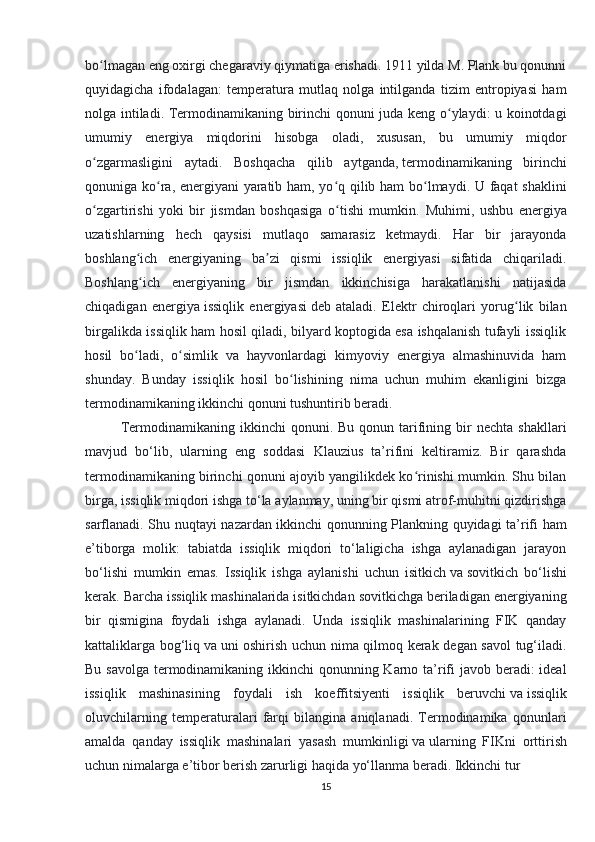 bo lmagan eng oxirgi chegaraviy qiymatiga erishadi. 1911 yilda M. Plank bu qonunniʻ
quyidagicha   ifodalagan:   temperatura   mutlaq   nolga   intilganda   tizim   entropiyasi   ham
nolga intiladi.   Termodinamikaning birinchi qonuni juda keng o ylaydi: u koinotdagi	
ʻ
umumiy   energiya   miqdorini   hisobga   oladi,   xususan,   bu   umumiy   miqdor
o zgarmasligini   aytadi.   Boshqacha   qilib   aytganda,	
ʻ   termodinamikaning   birinchi
qonuni ga ko ra, energiyani yaratib ham, yo q qilib ham bo lmaydi. U faqat shaklini	
ʻ ʻ ʻ
o zgartirishi   yoki   bir   jismdan   boshqasiga   o tishi   mumkin.	
ʻ ʻ   Muhimi,   ushbu   energiya
uzatishlarning   hech   qaysisi   mutlaqo   samarasiz   ketmaydi.   Har   bir   jarayonda
boshlang ich   energiyaning   ba zi   qismi   issiqlik   energiyasi   sifatida   chiqariladi.	
ʻ ʼ
Boshlang ich   energiyaning   bir   jismdan   ikkinchisiga   harakatlanishi   natijasida
ʻ
chiqadigan   energiya   issiqlik   energiyasi   deb   ataladi.   Elektr   chiroqlari   yorug lik   bilan	
ʻ
birgalikda issiqlik ham hosil qiladi, bilyard koptogida esa ishqalanish tufayli issiqlik
hosil   bo ladi,   o simlik   va   hayvonlardagi   kimyoviy   energiya   almashinuvida   ham	
ʻ ʻ
shunday.   Bunday   issiqlik   hosil   bo lishining   nima   uchun   muhim   ekanligini   bizga	
ʻ
termodinamikaning ikkinchi qonuni tushuntirib beradi.
  Termodinamikaning  ikkinchi   qonuni.  Bu  qonun  tarifining  bir   nechta  shakllari
mavjud   bo‘lib,   ularning   eng   soddasi   Klauzius   ta’rifini   keltiramiz.   Bir   qarashda
termodinamikaning birinchi qonuni ajoyib yangilikdek ko rinishi mumkin. Shu bilan	
ʻ
birga, issiqlik miqdori ishga to‘la aylanmay, uning bir qismi atrof-muhitni qizdirishga
sarflanadi. Shu nuqtayi nazardan ikkinchi qonunning Plankning quyidagi ta’rifi ham
e’tiborga   molik:   tabiatda   issiqlik   miqdori   to‘laligicha   ishga   aylanadigan   jarayon
bo‘lishi   mumkin   emas.   Issiqlik   ishga   aylanishi   uchun   isitkich   va   sovitkich   bo‘lishi
kerak. Barcha issiqlik mashinalarida isitkichdan sovitkichga beriladigan energiyaning
bir   qismigina   foydali   ishga   aylanadi.   Unda   issiqlik   mashinalarining   FIK   qanday
kattaliklarga bog‘liq   va   uni oshirish uchun nima qilmoq kerak degan savol tug‘iladi.
Bu savolga termodinamikaning ikkinchi  qonunning Karno ta’rifi javob beradi: ideal
issiqlik   mashinasining   foydali   ish   koeffitsiyenti   issiqlik   beruvchi   va   issiqlik
oluvchilarning   temperaturalari   farqi   bilangina   aniqlanadi.   Termodinamika   qonunlari
amalda   qanday   issiqlik   mashinalari   yasash   mumkinligi   va   ularning   FIKni   orttirish
uchun nimalarga e’tibor berish zarurligi haqida yo‘llanma beradi. Ikkinchi   tur  
15 