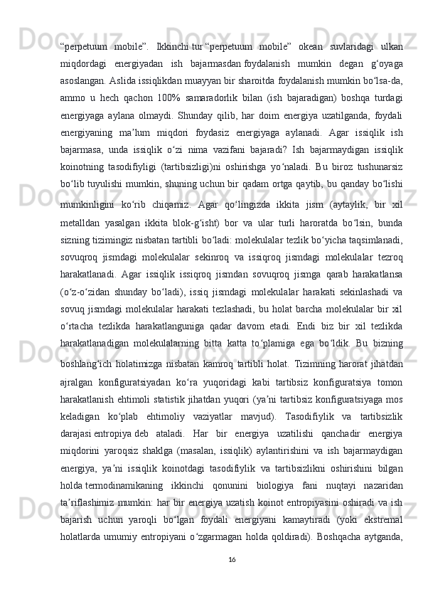 “perpetuum   mobile”.   Ikkinchi   tur   “perpetuum   mobile”   okean   suvlaridagi   ulkan
miqdordagi   energiyadan   ish   bajarmasdan   foydalanish   mumkin   degan   g‘oyaga
asoslangan. Aslida issiqlikdan muayyan bir sharoitda foydalanish mumkin bo lsa-da,ʻ
ammo   u   hech   qachon   100%   samaradorlik   bilan   (ish   bajaradigan)   boshqa   turdagi
energiyaga   aylana   olmaydi.   Shunday   qilib,   har   doim   energiya   uzatilganda,   foydali
energiyaning   ma lum   miqdori   foydasiz   energiyaga   aylanadi.   Agar   issiqlik   ish	
ʼ
bajarmasa,   unda   issiqlik   o zi   nima   vazifani   bajaradi	
ʻ ?   Ish   bajarmaydigan   issiqlik
koinotning   tasodifiyligi   (tartibsizligi)ni   oshirishga   yo naladi.   Bu   biroz   tushunarsiz	
ʻ
bo lib tuyulishi  mumkin, shuning uchun bir qadam  ortga qaytib, bu qanday bo lishi	
ʻ ʻ
mumkinligini   ko rib   chiqamiz.	
ʻ   Agar   qo lingizda   ikkita   jism   (aytaylik,   bir   xil	ʻ
metalldan   yasalgan   ikkita   blok-g isht)   bor   va   ular   turli   haroratda   bo lsin,   bunda	
ʻ ʻ
sizning tizimingiz nisbatan tartibli bo ladi: molekulalar tezlik bo yicha taqsimlanadi,	
ʻ ʻ
sovuqroq   jismdagi   molekulalar   sekinroq   va   issiqroq   jismdagi   molekulalar   tezroq
harakatlanadi.   Agar   issiqlik   issiqroq   jismdan   sovuqroq   jismga   qarab   harakatlansa
(o z-o zidan   shunday   bo ladi),   issiq   jismdagi   molekulalar   harakati   sekinlashadi   va	
ʻ ʻ ʻ
sovuq   jismdagi   molekulalar   harakati   tezlashadi,   bu   holat   barcha   molekulalar   bir   xil
o rtacha   tezlikda   harakatlanguniga   qadar   davom   etadi.   Endi   biz   bir   xil   tezlikda
ʻ
harakatlanadigan   molekulalarning   bitta   katta   to plamiga   ega   bo ldik.   Bu   bizning	
ʻ ʻ
boshlang ich   holatimizga   nisbatan   kamroq   tartibli   holat.	
ʻ   Tizimning   harorat   jihatdan
ajralgan   konfiguratsiyadan   ko ra   yuqoridagi   kabi   tartibsiz   konfiguratsiya   tomon	
ʻ
harakatlanish ehtimoli  statistik  jihatdan yuqori  (ya ni  tartibsiz  konfiguratsiyaga  mos	
ʼ
keladigan   ko plab   ehtimoliy   vaziyatlar   mavjud).   Tasodifiylik   va   tartibsizlik	
ʻ
darajasi   entropiya   deb   ataladi.   Har   bir   energiya   uzatilishi   qanchadir   energiya
miqdorini   yaroqsiz   shaklga   (masalan,   issiqlik)   aylantirishini   va   ish   bajarmaydigan
energiya,   ya ni   issiqlik   koinotdagi   tasodifiylik   va   tartibsizlikni   oshirishini   bilgan
ʼ
holda   termodinamikaning   ikkinchi   qonuni ni   biologiya   fani   nuqtayi   nazaridan
ta riflashimiz   mumkin:   har   bir   energiya   uzatish   koinot   entropiyasini   oshiradi   va   ish	
ʼ
bajarish   uchun   yaroqli   bo lgan   foydali   energiyani   kamaytiradi   (yoki   ekstremal	
ʻ
holatlarda   umumiy   entropiyani   o zgarmagan   holda   qoldiradi).   Boshqacha   aytganda,	
ʻ
16 