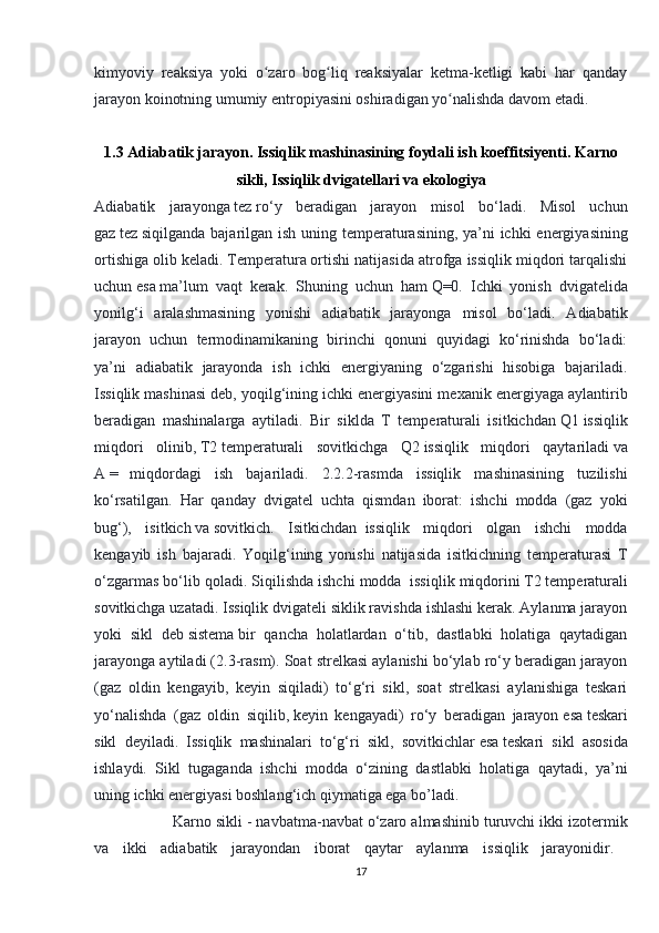 kimyoviy   reaksiya   yoki   o zaro   bog liq   reaksiyalar   ketma-ketligi   kabi   har   qandayʻ ʻ
jarayon koinotning umumiy entropiyasini oshiradigan yo nalishda davom etadi.	
ʻ
1.3 Adiabatik jarayon. Issiqlik mashinasining foydali ish koeffitsiyenti.   Karno
sikli ,  Issiqlik dvigatellari va ekologiya
Adiabatik   jarayonga   tez   ro‘y   beradigan   jarayon   misol   bo‘ladi.   Misol   uchun
gaz   tez   siqilganda bajarilgan ish uning temperaturasining, ya’ni  ichki  energiyasining
ortishiga olib keladi.   Temperatura   ortishi natijasida atrofga issiqlik miqdori tarqalishi
uchun   esa   ma’lum   vaqt   kerak.   Shuning   uchun   ham   Q=0.   Ichki   yonish   dvigatelida
yonilg‘i   aralashmasining   yonishi   adiabatik   jarayonga   misol   bo‘ladi.   Adiabatik
jarayon   uchun   termodinamikaning   birinchi   qonuni   quyidagi   ko‘rinishda   bo‘ladi:
ya’ni   adiabatik   jarayonda   ish   ichki   energiyaning   o‘zgarishi   hisobiga   bajariladi.
Issiqlik mashinasi deb, yoqilg‘ining ichki energiyasini mexanik energiyaga aylantirib
beradigan   mashinalarga   aytiladi.   Bir   siklda   T   temperaturali   isitkichdan   Q1   issiqlik
miqdori   olinib,   T2   temperaturali   sovitkichga   Q2   issiqlik   miqdori   qaytariladi   va
A   =       miqdordagi   ish   bajariladi.   2.2.2-rasmda   issiqlik   mashinasining   tuzilishi
ko‘rsatilgan.   Har   qanday   dvigatel   uchta   qismdan   iborat:   ishchi   modda   (gaz   yoki
bug‘),   isitkich   va   sovitkich.   Isitkichdan     issiqlik   miqdori   olgan   ishchi   modda
kengayib   ish   bajaradi.   Yoqilg‘ining   yonishi   natijasida   isitkichning   temperaturasi   T
o‘zgarmas bo‘lib qoladi. Siqilishda ishchi modda     issiqlik miqdorini   T2   temperaturali
sovitkichga uzatadi. Issiqlik dvigateli siklik ravishda ishlashi kerak. Aylanma jarayon
yoki   sikl   deb   sistema   bir   qancha   holatlardan   o‘tib,   dastlabki   holatiga   qaytadigan
jarayonga aytiladi (2.3-rasm). Soat strelkasi aylanishi bo‘ylab ro‘y beradigan jarayon
(gaz   oldin   kengayib,   keyin   siqiladi)   to‘g‘ri   sikl,   soat   strelkasi   aylanishiga   teskari
yo‘nalishda   (gaz   oldin   siqilib,   keyin   kengayadi)   ro‘y   beradigan   jarayon   esa   teskari
sikl   deyiladi.   Issiqlik   mashinalari   to‘g‘ri   sikl,   sovitkichlar   esa   teskari   sikl   asosida
ishlaydi.   Sikl   tugaganda   ishchi   modda   o‘zining   dastlabki   holatiga   qaytadi,   ya’ni
uning ichki energiyasi boshlang‘ich qiymatiga ega bo’ladi. 
  Karno sikli - navbatma-navbat o‘zaro almashinib turuvchi ikki izotermik
va   ikki   adiabatik   jarayondan   iborat   qaytar   aylanma   issiqlik   jarayonidir.  
17 