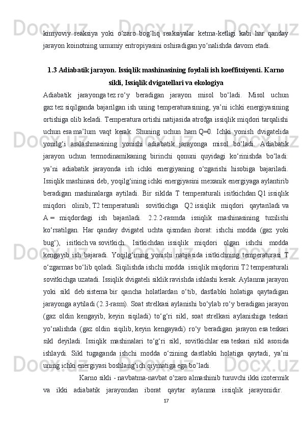 kimyoviy   reaksiya   yoki   o zaro   bog liq   reaksiyalar   ketma-ketligi   kabi   har   qandayʻ ʻ
jarayon koinotning umumiy entropiyasini oshiradigan yo nalishda davom etadi.	
ʻ
1.3 Adiabatik jarayon. Issiqlik mashinasining foydali ish koeffitsiyenti.   Karno
sikli ,  Issiqlik dvigatellari va ekologiya
Adiabatik   jarayonga   tez   ro‘y   beradigan   jarayon   misol   bo‘ladi.   Misol   uchun
gaz   tez   siqilganda bajarilgan ish uning temperaturasining, ya’ni  ichki  energiyasining
ortishiga olib keladi.   Temperatura   ortishi natijasida atrofga issiqlik miqdori tarqalishi
uchun   esa   ma’lum   vaqt   kerak.   Shuning   uchun   ham   Q=0.   Ichki   yonish   dvigatelida
yonilg‘i   aralashmasining   yonishi   adiabatik   jarayonga   misol   bo‘ladi.   Adiabatik
jarayon   uchun   termodinamikaning   birinchi   qonuni   quyidagi   ko‘rinishda   bo‘ladi:
ya’ni   adiabatik   jarayonda   ish   ichki   energiyaning   o‘zgarishi   hisobiga   bajariladi.
Issiqlik mashinasi deb, yoqilg‘ining ichki energiyasini mexanik energiyaga aylantirib
beradigan   mashinalarga   aytiladi.   Bir   siklda   T   temperaturali   isitkichdan   Q1   issiqlik
miqdori   olinib,   T2   temperaturali   sovitkichga   Q2   issiqlik   miqdori   qaytariladi   va
A   =       miqdordagi   ish   bajariladi.   2.2.2-rasmda   issiqlik   mashinasining   tuzilishi
ko‘rsatilgan.   Har   qanday   dvigatel   uchta   qismdan   iborat:   ishchi   modda   (gaz   yoki
bug‘),   isitkich   va   sovitkich.   Isitkichdan     issiqlik   miqdori   olgan   ishchi   modda
kengayib   ish   bajaradi.   Yoqilg‘ining   yonishi   natijasida   isitkichning   temperaturasi   T
o‘zgarmas bo‘lib qoladi. Siqilishda ishchi modda     issiqlik miqdorini   T2   temperaturali
sovitkichga uzatadi. Issiqlik dvigateli siklik ravishda ishlashi kerak. Aylanma jarayon
yoki   sikl   deb   sistema   bir   qancha   holatlardan   o‘tib,   dastlabki   holatiga   qaytadigan
jarayonga aytiladi (2.3-rasm). Soat strelkasi aylanishi bo‘ylab ro‘y beradigan jarayon
(gaz   oldin   kengayib,   keyin   siqiladi)   to‘g‘ri   sikl,   soat   strelkasi   aylanishiga   teskari
yo‘nalishda   (gaz   oldin   siqilib,   keyin   kengayadi)   ro‘y   beradigan   jarayon   esa   teskari
sikl   deyiladi.   Issiqlik   mashinalari   to‘g‘ri   sikl,   sovitkichlar   esa   teskari   sikl   asosida
ishlaydi.   Sikl   tugaganda   ishchi   modda   o‘zining   dastlabki   holatiga   qaytadi,   ya’ni
uning ichki energiyasi boshlang‘ich qiymatiga ega bo’ladi. 
  Karno sikli - navbatma-navbat o‘zaro almashinib turuvchi ikki izotermik
va   ikki   adiabatik   jarayondan   iborat   qaytar   aylanma   issiqlik   jarayonidir.  
17