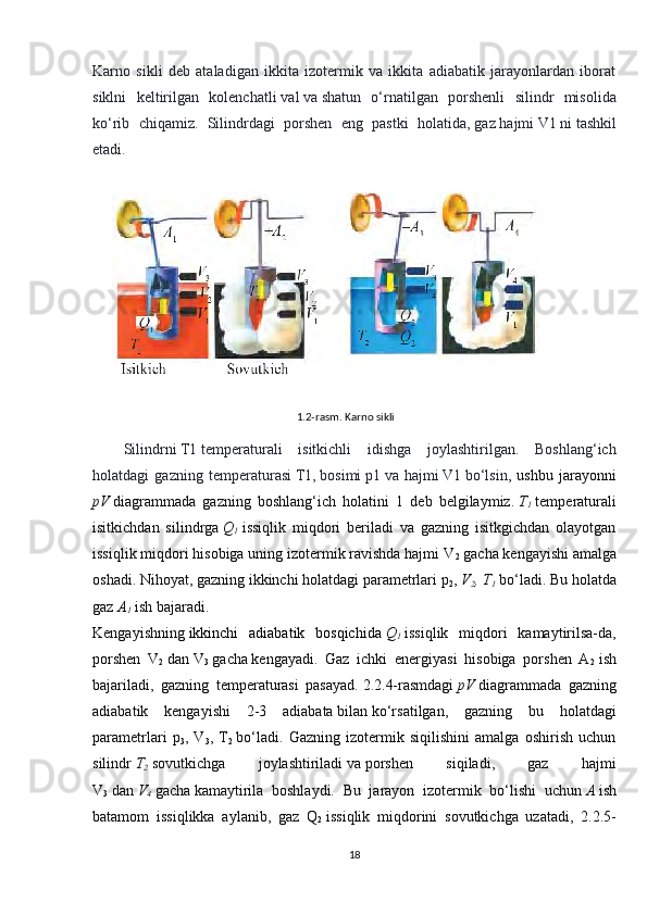 Karno   sikli   deb   ataladigan   ikkita   izotermik   va   ikkita   adiabatik   jarayonlardan   iborat
siklni   keltirilgan   kolenchatli   val   va   shatun   o‘rnatilgan   porshenli   silindr   misolida
ko‘rib   chiqamiz.   Silindrdagi   porshen   eng   pastki   holatida,   gaz   hajmi   V1   ni   tashkil
etadi.
            
 
Silindrni   T1   temperaturali   isitkichli   idishga   joylashtirilgan.   Boshlang‘ich
holatdagi   gazning   temperaturasi   T1,   bosimi   p1   va   hajmi   V1   bo‘lsin ,   ushbu   jarayonni
pV   diagrammada   gazning   boshlang‘ich   holatini   1   deb   belgilaymiz.   T
1   temperaturali
isitkichdan   silindrga   Q
1   issiqlik   miqdori   beriladi   va   gazning   isitkgichdan   olayotgan
issiqlik miqdori hisobiga uning izotermik ravishda hajmi V
2   gacha   kengayishi amalga
oshadi. Nihoyat, gazning ikkinchi holatdagi parametrlari p
2 ,   V
2 , T
1   bo‘ladi. Bu holatda
gaz   A
1   ish bajaradi.
Kengayishning   ikkinchi   adiabatik   bosqichida   Q
1   issiqlik   miqdori   kamaytirilsa-da,
porshen   V
2   dan   V
3   gacha   kengayadi.   Gaz   ichki   energiyasi   hisobiga   porshen   A
2   ish
bajariladi,   gazning   temperaturasi   pasayad.   2.2.4-rasmdagi   pV   diagrammada   gazning
adiabatik   kengayishi   2-3   adiabata   bilan   ko‘rsatilgan,   gazning   bu   holatdagi
parametrlari   p
3 ,   V
3 ,   T
2   bo‘ladi.   Gazning   izotermik   siqilishini   amalga   oshirish   uchun
silindr   T
2   sovutkichga   joylashtiriladi   va   porshen   siqiladi,   gaz   hajmi
V
3   dan   V
4   gacha   kamaytirila   boshlaydi.   Bu   jarayon   izotermik   bo‘lishi   uchun   A   ish
batamom   issiqlikka   aylanib,   gaz   Q
2   issiqlik   miqdorini   sovutkichga   uzatadi,   2.2.5-
181.2-rasm. Karno sikli 