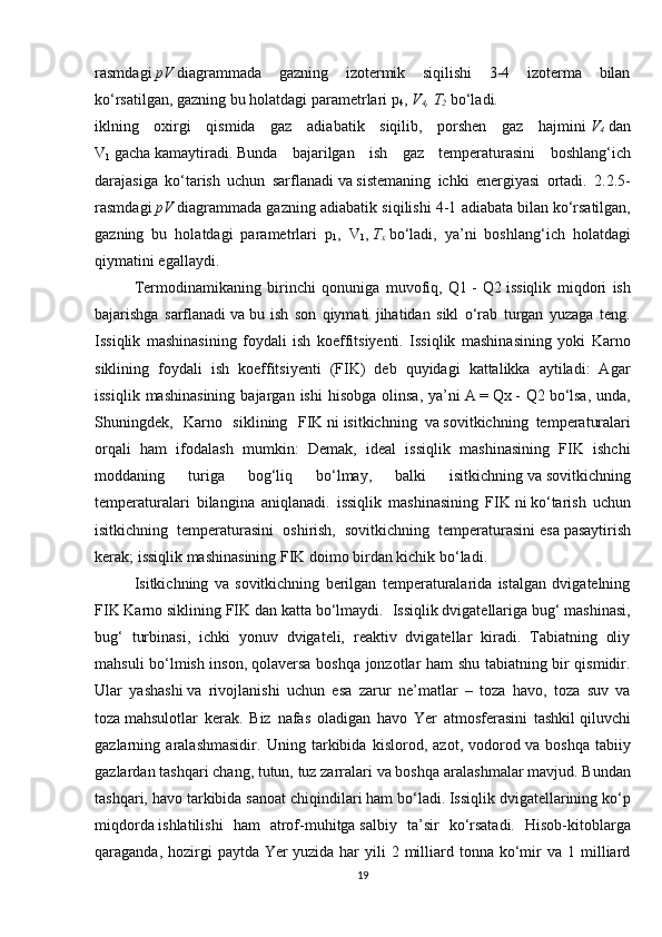 rasmdagi   pV   diagrammada   gazning   izotermik   siqilishi   3-4   izoterma   bilan
ko‘rsatilgan, gazning bu holatdagi parametrlari p
4 ,   V
4 , T
2   bo‘ladi.
iklning   oxirgi   qismida   gaz   adiabatik   siqilib,   porshen   gaz   hajmini   V
4   dan
V
1   gacha   kamaytiradi.   Bunda   bajarilgan   ish   gaz   temperaturasini   boshlang‘ich
darajasiga   ko‘tarish   uchun   sarflanadi   va   sistemaning   ichki   energiyasi   ortadi.   2.2.5-
rasmdagi   pV   diagrammada gazning adiabatik siqilishi 4-1 adiabata   bilan   ko‘rsatilgan,
gazning   bu   holatdagi   parametrlari   p
1 ,   V
1 ,   T
x   bo‘ladi,   ya’ni   boshlang‘ich   holatdagi
qiymatini egallaydi. 
  Termodinamikaning   birinchi   qonuniga   muvofiq,   Q1   -   Q2   issiqlik   miqdori   ish
bajarishga   sarflanadi   va   bu   ish   son   qiymati   jihatidan   sikl   o‘rab   turgan   yuzaga   teng.
Issiqlik   mashinasining   foydali   ish   koeffitsiyenti.   Issiqlik   mashinasining   yoki   Karno
siklining   foydali   ish   koeffitsiyenti   (FIK)   deb   quyidagi   kattalikka   aytiladi:   Agar
issiqlik  mashinasining  bajargan  ishi   hisobga  olinsa,   ya’ni   A   =   Qx   -  Q2   bo‘lsa,   unda,
Shuningdek,   Karno   siklining   FIK   ni   isitkichning     va   sovitkichning     temperaturalari
orqali   ham   ifodalash   mumkin:   Demak,   ideal   issiqlik   mashinasining   FIK   ishchi
moddaning   turiga   bog‘liq   bo‘lmay,   balki   isitkichning   va   sovitkichning
temperaturalari   bilangina   aniqlanadi.   issiqlik   mashinasining   FIK   ni   ko‘tarish   uchun
isitkichning   temperaturasini   oshirish,   sovitkichning   temperaturasini   esa   pasaytirish
kerak; issiqlik mashinasining FIK doimo birdan kichik bo‘ladi.
  Isitkichning   va   sovitkichning   berilgan   temperaturalarida   istalgan   dvigatelning
FIK Karno siklining FIK dan katta bo‘lmaydi.    Issiqlik dvigatellariga bug‘ mashinasi,
bug‘   turbinasi,   ichki   yonuv   dvigateli,   reaktiv   dvigatellar   kiradi.   Tabiatning   oliy
mahsuli bo‘lmish inson,   qolaversa boshqa jonzotlar ham shu tabiatning bir qismidir.
Ular   yashashi   va   rivojlanishi   uchun   esa   zarur   ne’matlar   –   toza   havo,   toza   suv   va
toza   mahsulotlar   kerak.   Biz   nafas   oladigan   havo   Yer   atmosferasini   tashkil   qiluvchi
gazlarning   aralashmasidir.   Uning   tarkibida   kislorod,   azot,   vodorod   va   boshqa   tabiiy
gazlardan tashqari chang, tutun, tuz zarralari va boshqa   aralashmalar mavjud. Bundan
tashqari, havo tarkibida sanoat chiqindilari   ham bo‘ladi.   Issiqlik dvigatellarining ko‘p
miqdorda   ishlatilishi   ham   atrof-muhitga   salbiy   ta’sir   ko‘rsatadi.   Hisob-kitoblarga
qaraganda,  hozirgi   paytda  Yer   yuzida  har   yili   2  milliard  tonna  ko‘mir   va  1  milliard
19